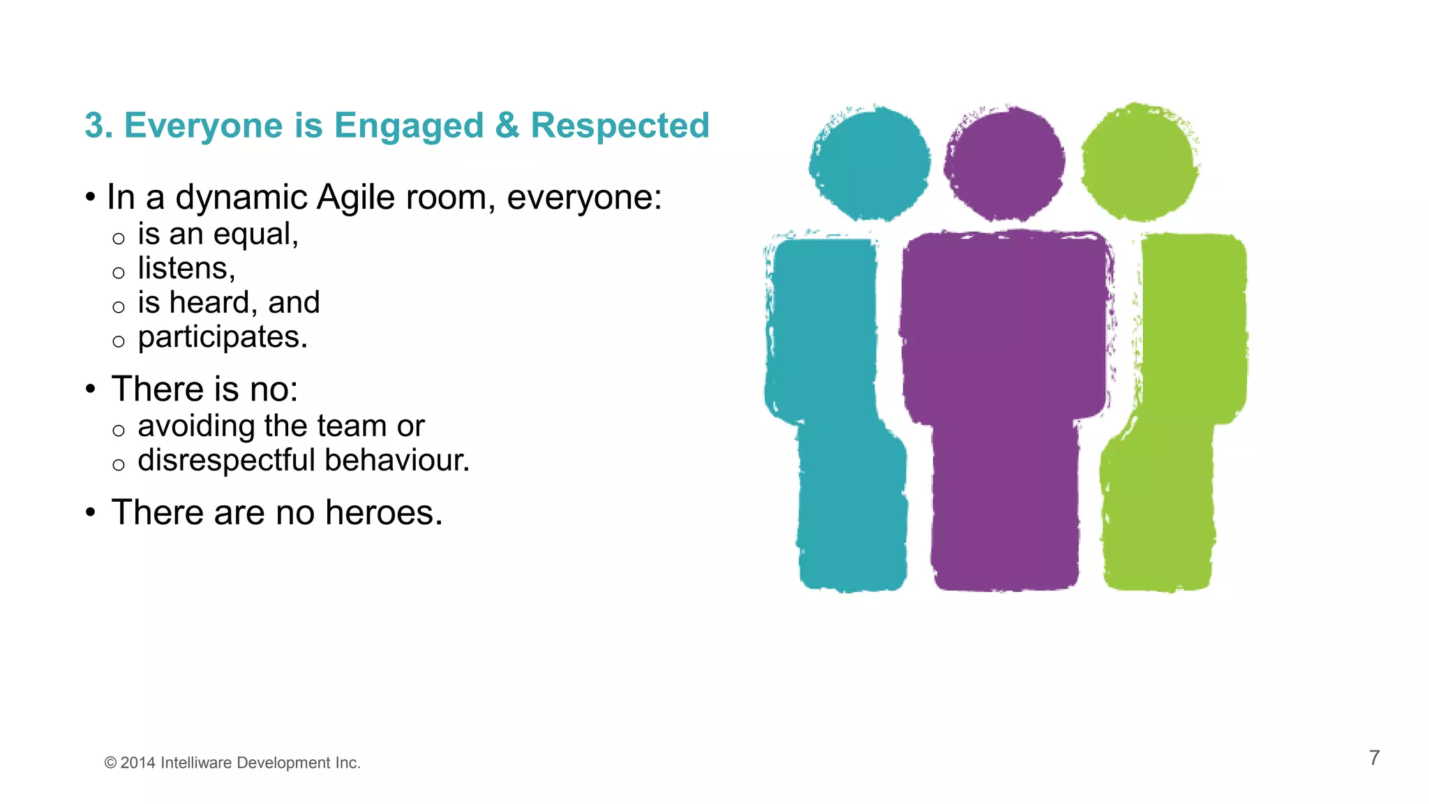 7
3. Everyone is Engaged & Respected
• In a dynamic Agile room, everyone:
o is an equal,
o listens,
o is heard, and
o participates.
• There is no:
o avoiding the team or
o disrespectful behaviour.
• There are no heroes.
© 2014 Intelliware Development Inc.
 