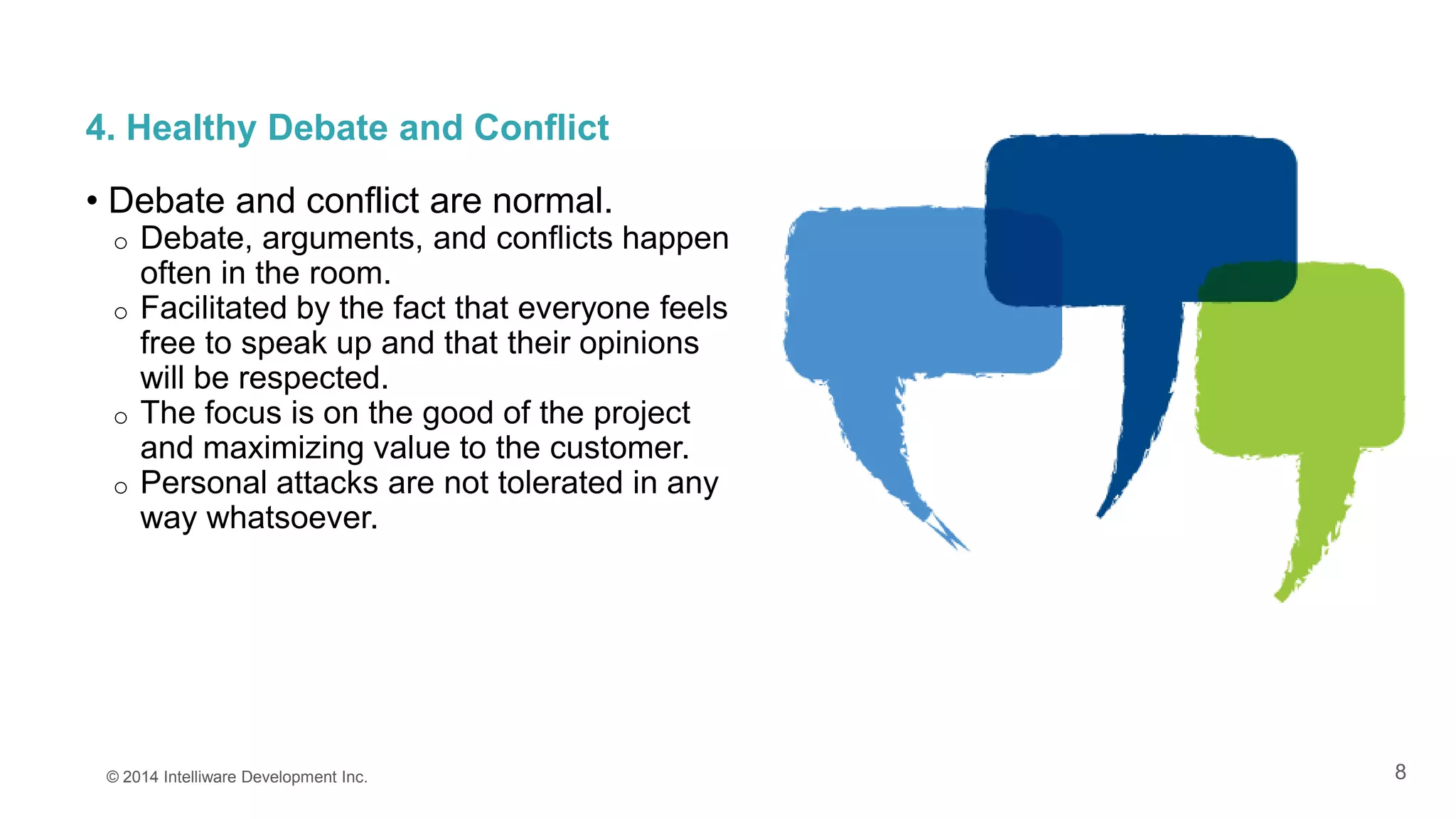8
4. Healthy Debate and Conflict
• Debate and conflict are normal.
o Debate, arguments, and conflicts happen
often in the room.
o Facilitated by the fact that everyone feels
free to speak up and that their opinions
will be respected.
o The focus is on the good of the project
and maximizing value to the customer.
o Personal attacks are not tolerated in any
way whatsoever.
© 2014 Intelliware Development Inc.
 
