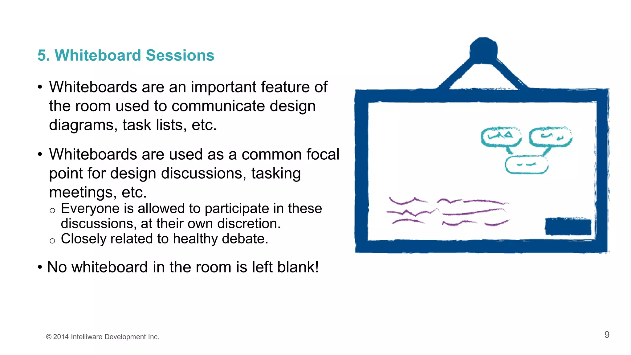 9
5. Whiteboard Sessions
• Whiteboards are an important feature of
the room used to communicate design
diagrams, task lists, etc.
• Whiteboards are used as a common focal
point for design discussions, tasking
meetings, etc.
o Everyone is allowed to participate in these
discussions, at their own discretion.
o Closely related to healthy debate.
• No whiteboard in the room is left blank!
© 2014 Intelliware Development Inc.
 