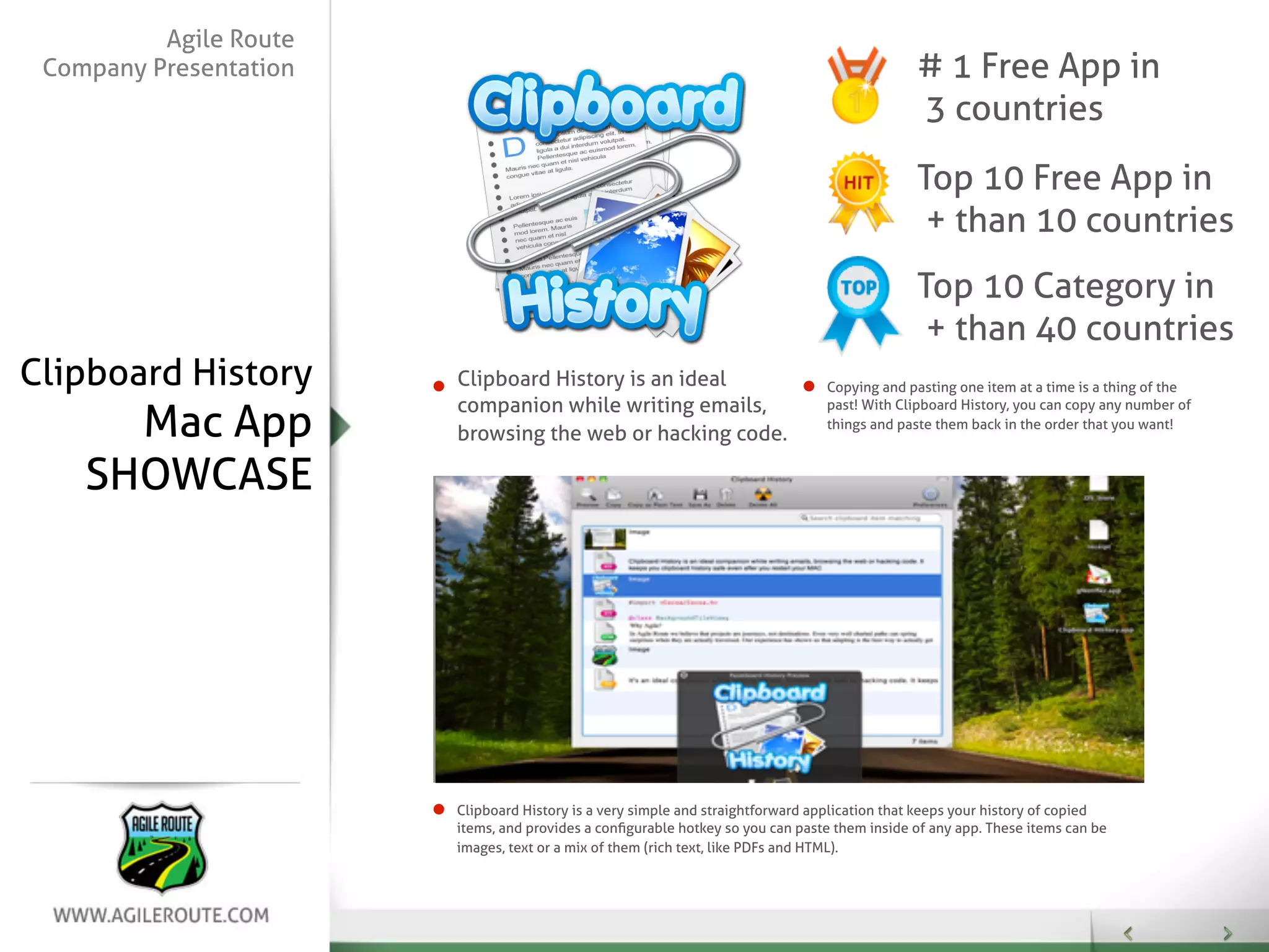 Agile Route
 Company Presentation                                                                         # 1 Free App in
                                                                                              3 countries
                                                                                              Top 10 Free App in
                                                                                               + than 10 countries
                                                                                              Top 10 Category in
                                                                                               + than 40 countries
Clipboard History       Clipboard History is an ideal                           Copying and pasting one item at a time is a thing of the
                        companion while writing emails,
      Mac App
                                                                                past! With Clipboard History, you can copy any number of
                                                                                things and paste them back in the order that you want!
                        browsing the web or hacking code.

    SHOWCASE




                        Clipboard History is a very simple and straightforward application that keeps your history of copied
                        items, and provides a conﬁgurable hotkey so you can paste them inside of any app. These items can be
                        images, text or a mix of them (rich text, like PDFs and HTML).
 
