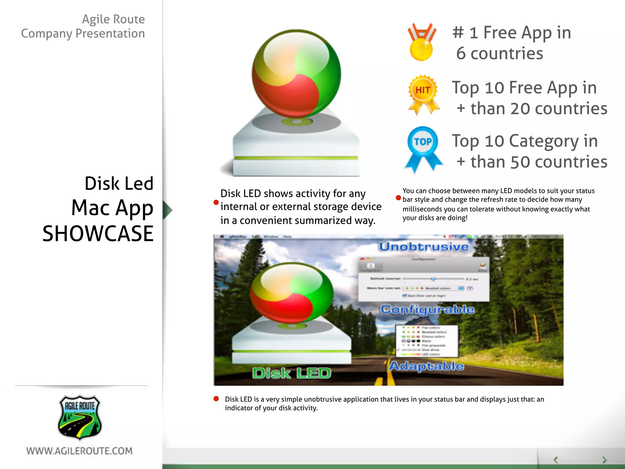 Agile Route
Company Presentation                                                                               # 1 Free App in
                                                                                                   6 countries
                                                                                                   Top 10 Free App in
                                                                                                    + than 20 countries
                                                                                                   Top 10 Category in
                                                                                                    + than 50 countries
          Disk Led     Disk LED shows activity for any                            You can choose between many LED models to suit your status


     Mac App
                                                                                  bar style and change the refresh rate to decide how many
                       internal or external storage device                        milliseconds you can tolerate without knowing exactly what
                                                                                  your disks are doing!
                       in a convenient summarized way.
   SHOWCASE




                        Disk LED is a very simple unobtrusive application that lives in your status bar and displays just that: an
                        indicator of your disk activity.
 
