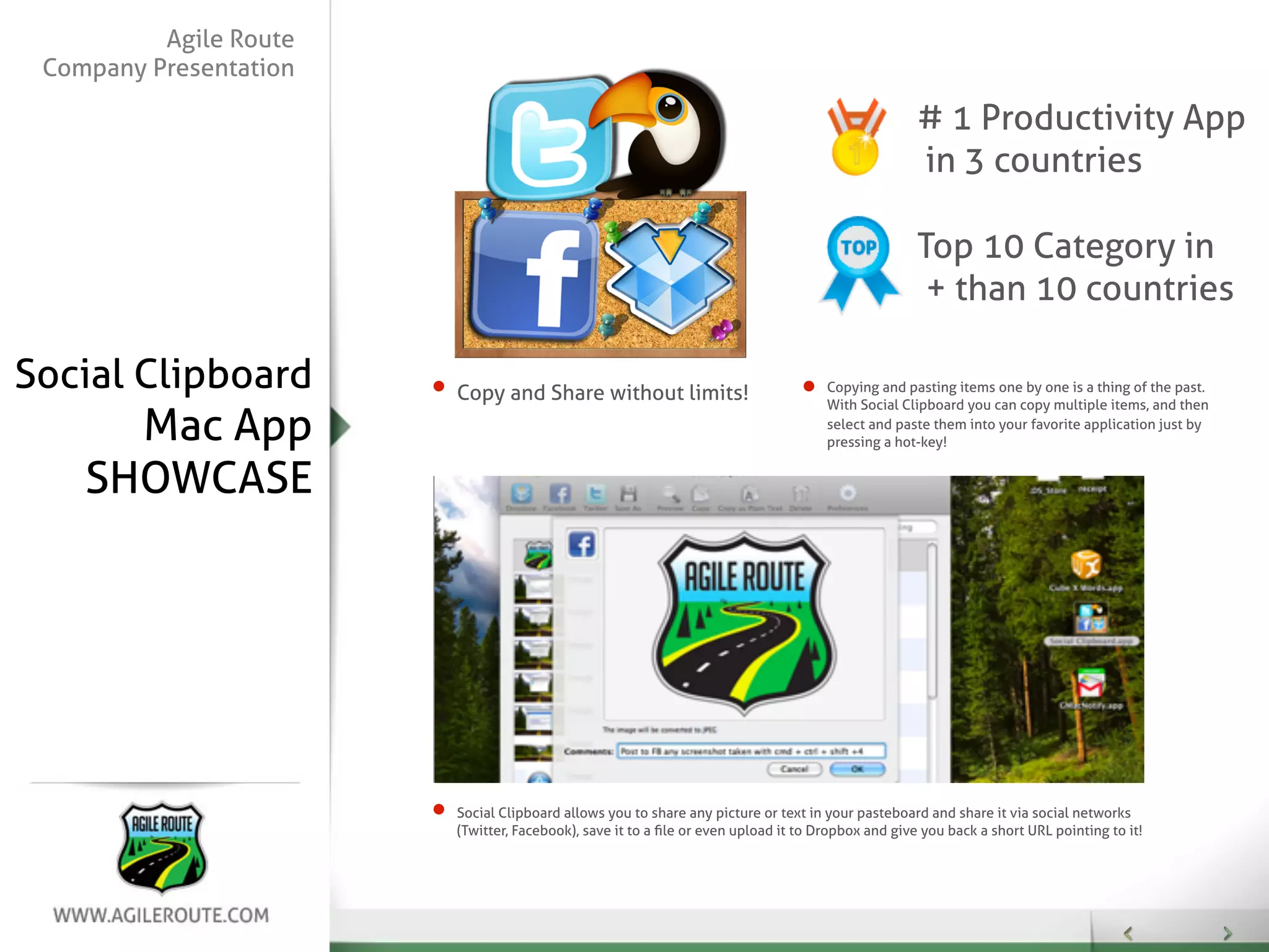 Agile Route
 Company Presentation

                                                                                                   # 1 Productivity App
                                                                                                   in 3 countries

                                                                                                   Top 10 Category in
                                                                                                    + than 10 countries

Social Clipboard        Copy and Share without limits!                              Copying and pasting items one by one is a thing of the past.
                                                                                    With Social Clipboard you can copy multiple items, and then

      Mac App                                                                       select and paste them into your favorite application just by
                                                                                    pressing a hot-key!


    SHOWCASE




                        Social Clipboard allows you to share any picture or text in your pasteboard and share it via social networks
                        (Twitter, Facebook), save it to a ﬁle or even upload it to Dropbox and give you back a short URL pointing to it!
 