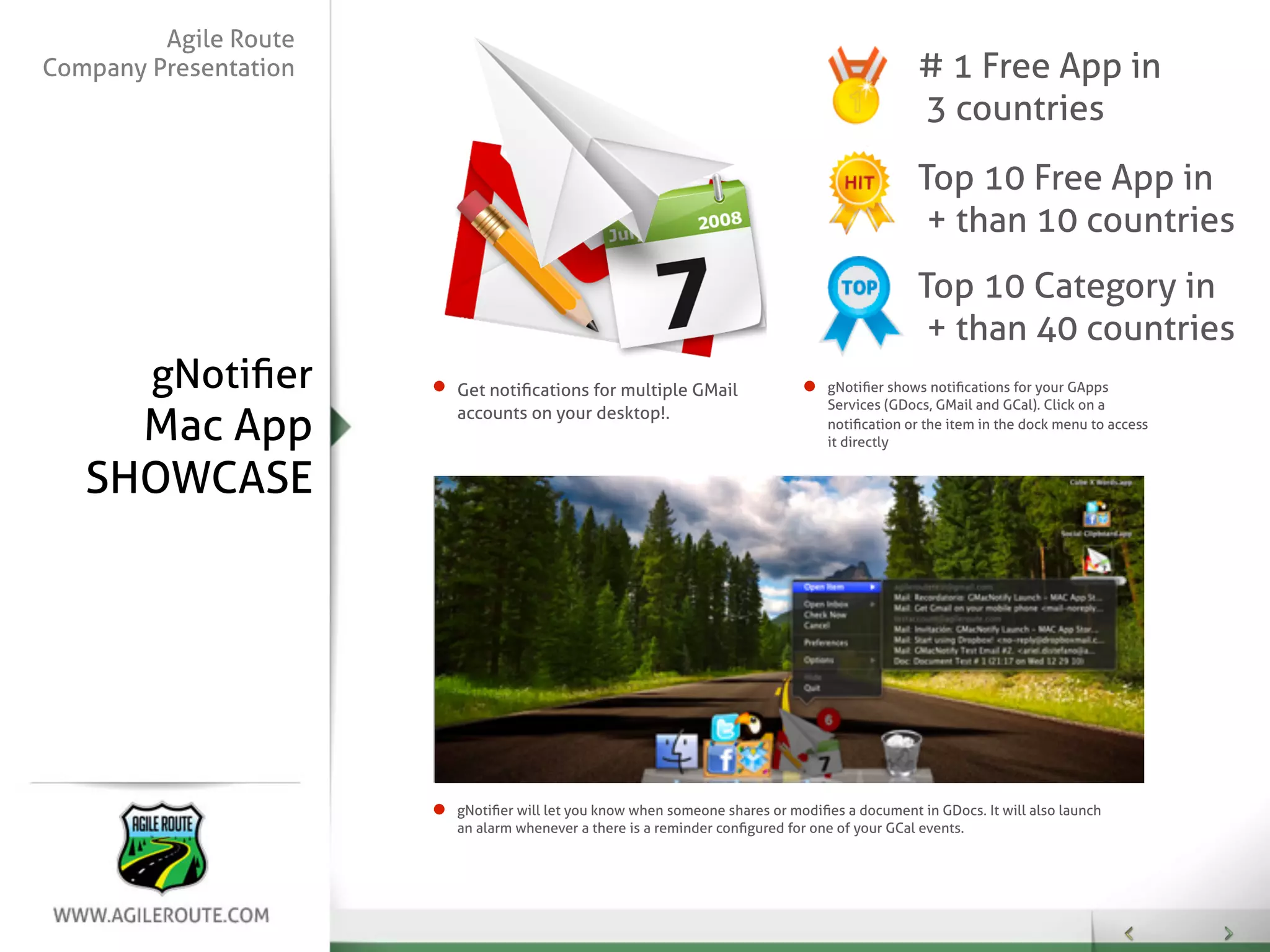 Agile Route
Company Presentation                                                                         # 1 Free App in
                                                                                             3 countries
                                                                                             Top 10 Free App in
                                                                                              + than 10 countries
                                                                                             Top 10 Category in
                                                                                              + than 40 countries
        gNotiﬁer       Get notiﬁcations for multiple GMail                     gNotiﬁer shows notiﬁcations for your GApps
                                                                               Services (GDocs, GMail and GCal). Click on a

     Mac App           accounts on your desktop!.
                                                                               notiﬁcation or the item in the dock menu to access
                                                                               it directly


   SHOWCASE




                       gNotiﬁer will let you know when someone shares or modiﬁes a document in GDocs. It will also launch
                       an alarm whenever a there is a reminder conﬁgured for one of your GCal events.
 