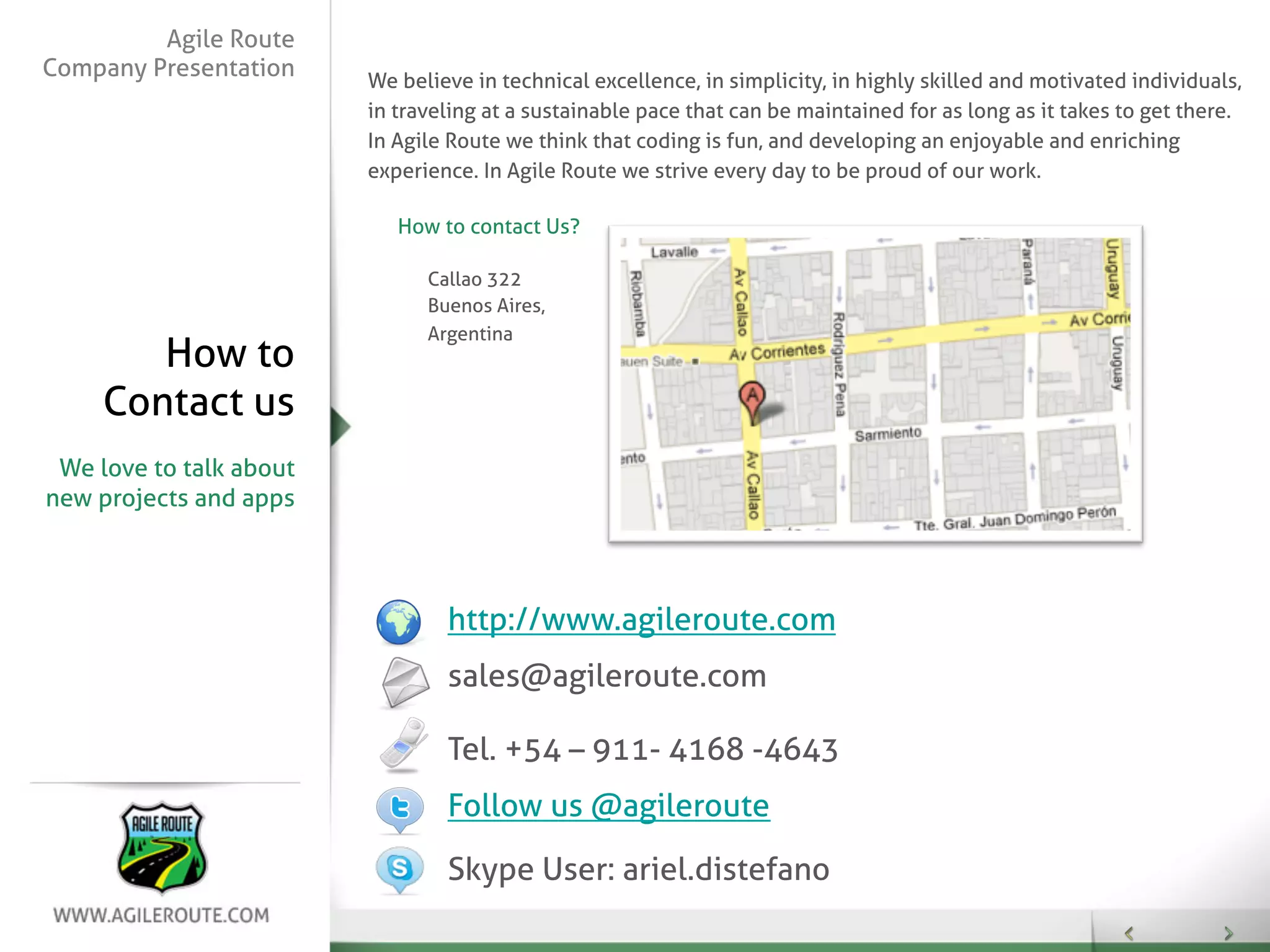 Agile Route
Company Presentation     We believe in technical excellence, in simplicity, in highly skilled and motivated individuals,
                         in traveling at a sustainable pace that can be maintained for as long as it takes to get there.
                         In Agile Route we think that coding is fun, and developing an enjoyable and enriching
                         experience. In Agile Route we strive every day to be proud of our work.

                            How to contact Us?

                               Callao 322
                               Buenos Aires,
                               Argentina
        How to
     Contact us
 We love to talk about
new projects and apps




                                 http://www.agileroute.com
                                 sales@agileroute.com

                                 Tel. +54 – 911- 4168 -4643
                                 Follow us @agileroute

                                 Skype User: ariel.distefano
 
