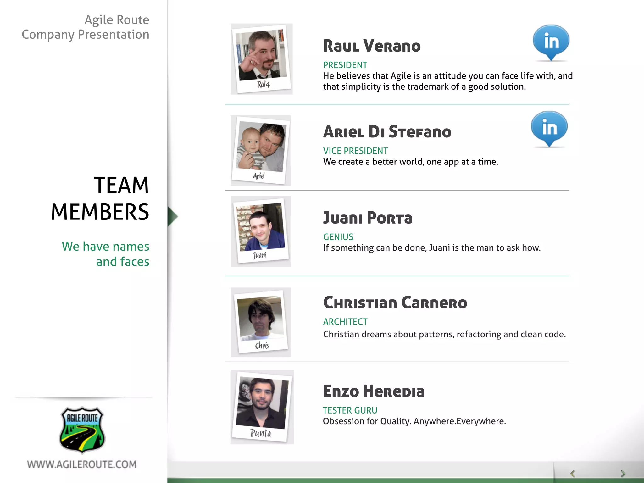 Agile Route
Company Presentation
                       Raul Verano
                       PRESIDENT
                       He believes that Agile is an attitude you can face life with, and
                       that simplicity is the trademark of a good solution.




                       Ariel Di Stefano
                       VICE PRESIDENT
                       We create a better world, one app at a time.


       TEAM
    MEMBERS            Juani Porta
                       GENIUS
      We have names    If something can be done, Juani is the man to ask how.
           and faces


                       Christian Carnero
                       ARCHITECT
                       Christian dreams about patterns, refactoring and clean code.




                       Enzo Heredia
                       TESTER GURU
                       Obsession for Quality. Anywhere.Everywhere.
 