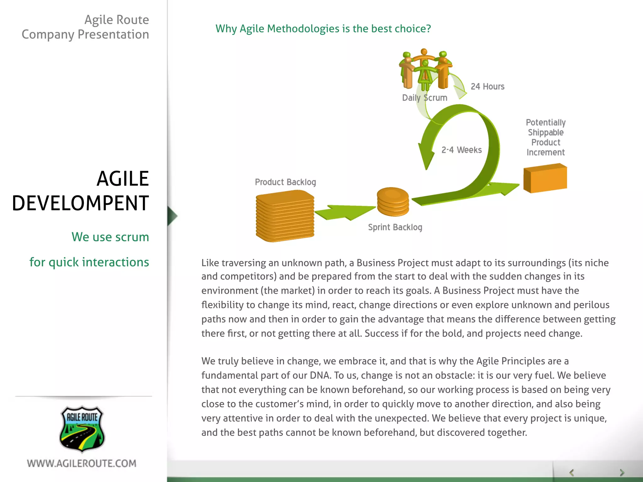 Agile Route
                             Why Agile Methodologies is the best choice?
Company Presentation




       AGILE
DEVELOMPENT
        We use scrum

 for quick interactions   Like traversing an unknown path, a Business Project must adapt to its surroundings (its niche
                          and competitors) and be prepared from the start to deal with the sudden changes in its
                          environment (the market) in order to reach its goals. A Business Project must have the
                          ﬂexibility to change its mind, react, change directions or even explore unknown and perilous
                          paths now and then in order to gain the advantage that means the diﬀerence between getting
                          there ﬁrst, or not getting there at all. Success if for the bold, and projects need change.

                          We truly believe in change, we embrace it, and that is why the Agile Principles are a
                          fundamental part of our DNA. To us, change is not an obstacle: it is our very fuel. We believe
                          that not everything can be known beforehand, so our working process is based on being very
                          close to the customer’s mind, in order to quickly move to another direction, and also being
                          very attentive in order to deal with the unexpected. We believe that every project is unique,
                          and the best paths cannot be known beforehand, but discovered together.
 