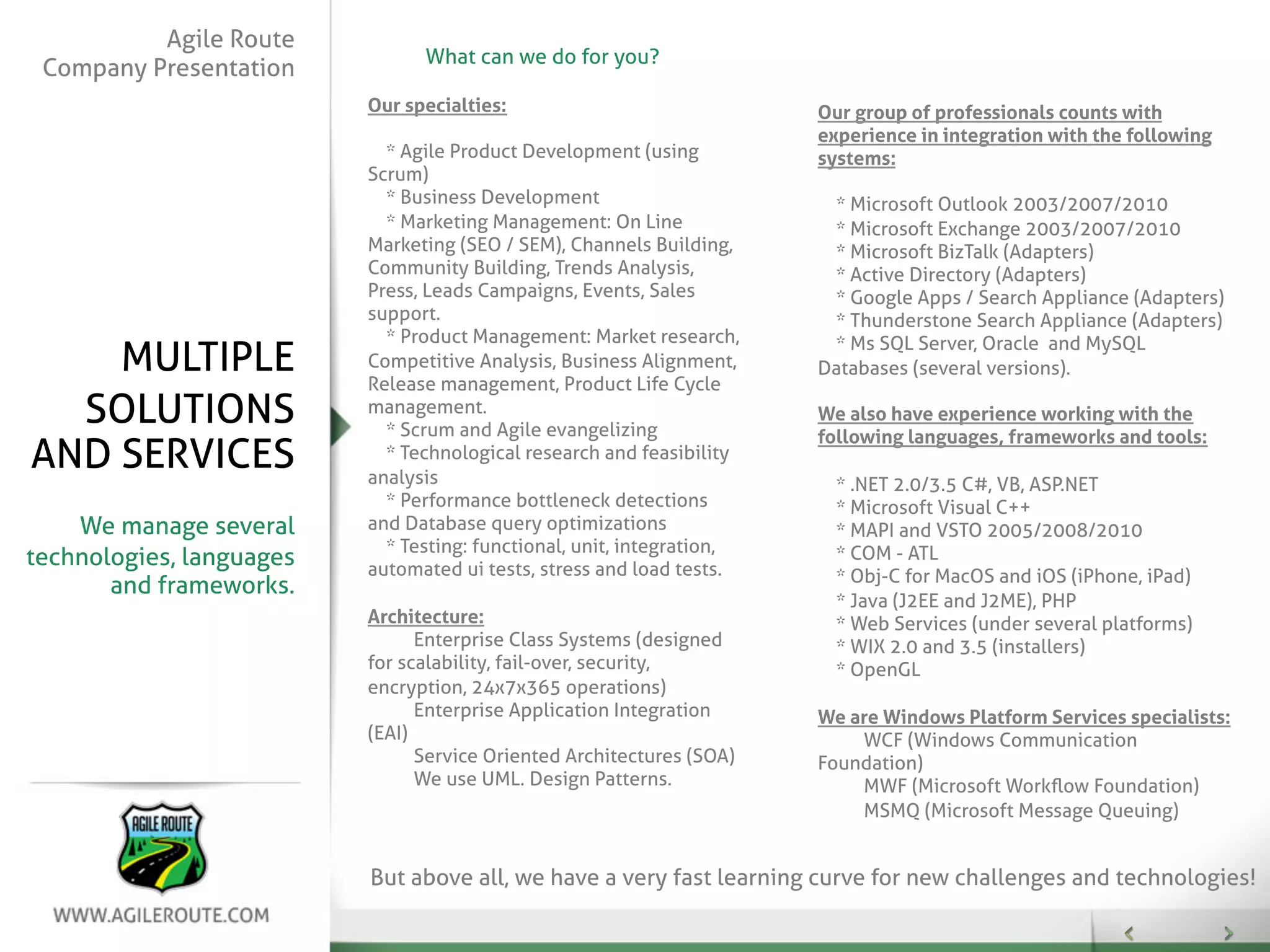 Agile Route
                                What can we do for you?
 Company Presentation
                          Our specialties:                              Our group of professionals counts with
                                                                        experience in integration with the following
                            * Agile Product Development (using          systems:
                          Scrum)
                            * Business Development                       * Microsoft Outlook 2003/2007/2010
                            * Marketing Management: On Line              * Microsoft Exchange 2003/2007/2010
                          Marketing (SEO / SEM), Channels Building,      * Microsoft BizTalk (Adapters)
                          Community Building, Trends Analysis,           * Active Directory (Adapters)
                          Press, Leads Campaigns, Events, Sales          * Google Apps / Search Appliance (Adapters)
                          support.                                       * Thunderstone Search Appliance (Adapters)
                            * Product Management: Market research,       * Ms SQL Server, Oracle and MySQL
    MULTIPLE              Competitive Analysis, Business Alignment,
                          Release management, Product Life Cycle
                                                                        Databases (several versions).

  SOLUTIONS               management.
                            * Scrum and Agile evangelizing
                                                                        We also have experience working with the
                                                                        following languages, frameworks and tools:
AND SERVICES                * Technological research and feasibility
                          analysis                                        * .NET 2.0/3.5 C#, VB, ASP.NET
                            * Performance bottleneck detections           * Microsoft Visual C++
    We manage several     and Database query optimizations                * MAPI and VSTO 2005/2008/2010
                            * Testing: functional, unit, integration,     * COM - ATL
technologies, languages   automated ui tests, stress and load tests.      * Obj-C for MacOS and iOS (iPhone, iPad)
       and frameworks.
                                                                          * Java (J2EE and J2ME), PHP
                          Architecture:                                   * Web Services (under several platforms)
                                Enterprise Class Systems (designed        * WIX 2.0 and 3.5 (installers)
                          for scalability, fail-over, security,           * OpenGL
                          encryption, 24x7x365 operations)
                                Enterprise Application Integration      We are Windows Platform Services specialists:
                          (EAI)                                             WCF (Windows Communication
                                Service Oriented Architectures (SOA)    Foundation)
                                We use UML. Design Patterns.                MWF (Microsoft Workﬂow Foundation)
                                                                            MSMQ (Microsoft Message Queuing)


                          But above all, we have a very fast learning curve for new challenges and technologies!
 