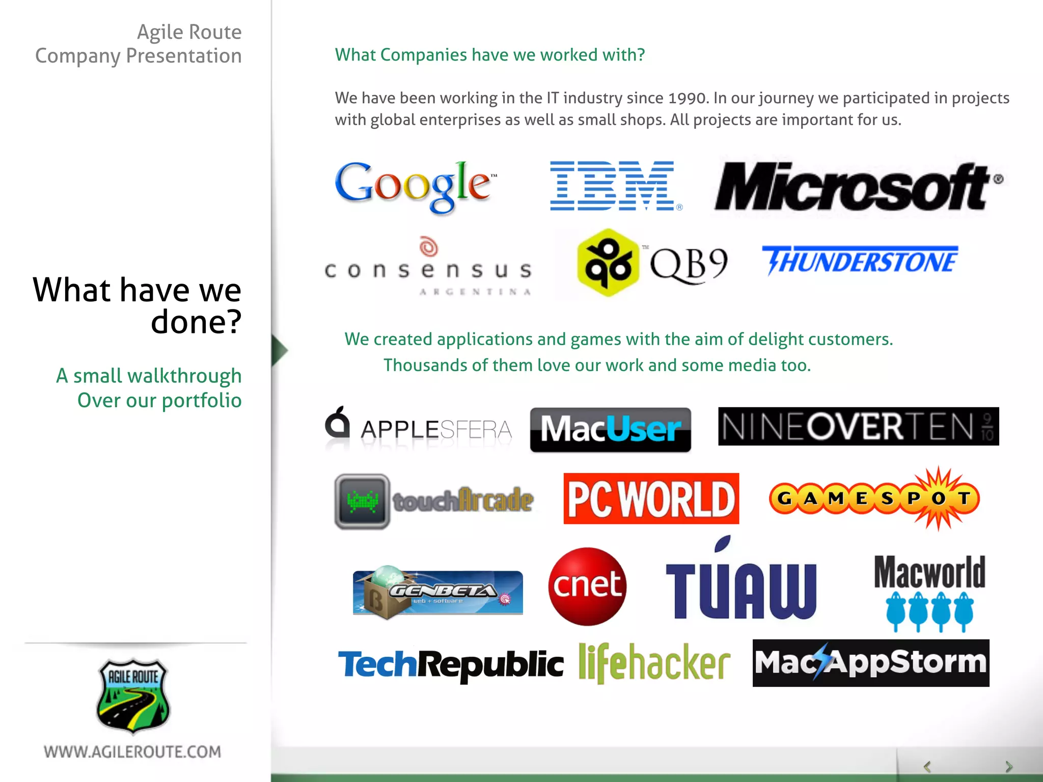 Agile Route
Company Presentation     What Companies have we worked with?

                         We have been working in the IT industry since 1990. In our journey we participated in projects
                         with global enterprises as well as small shops. All projects are important for us.




What have we
       done?              We created applications and games with the aim of delight customers.
                              Thousands of them love our work and some media too.
  A small walkthrough
    Over our portfolio
 