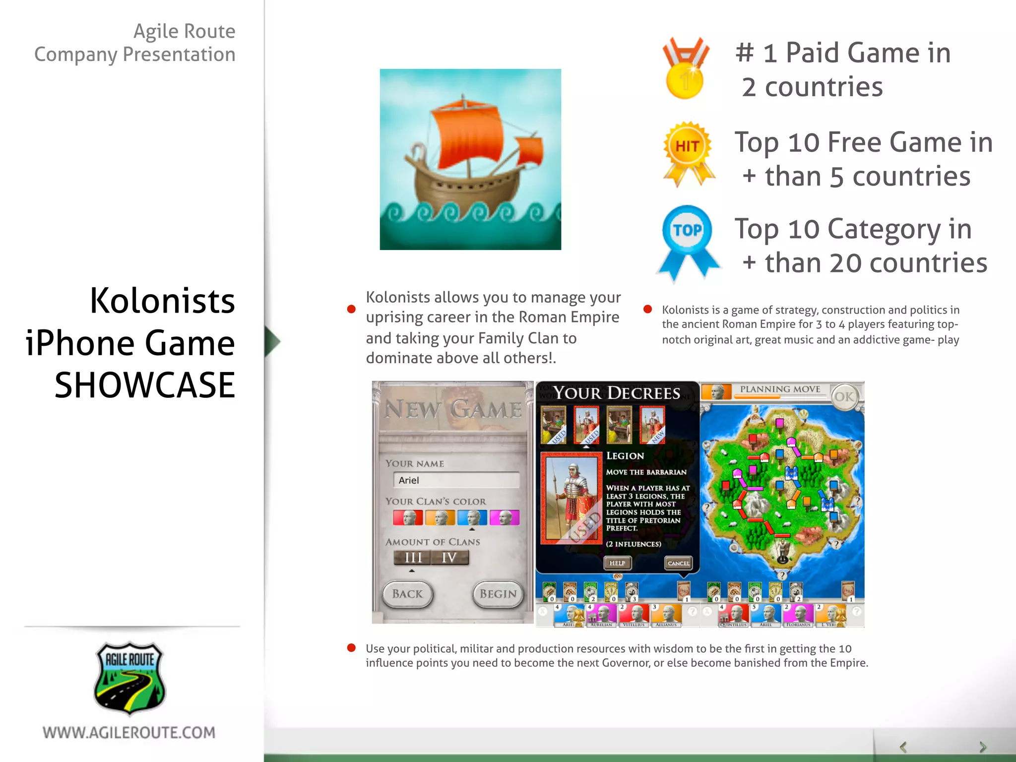 Agile Route
Company Presentation                                                                          # 1 Paid Game in
                                                                                              2 countries
                                                                                              Top 10 Free Game in
                                                                                               + than 5 countries
                                                                                              Top 10 Category in
                                                                                               + than 20 countries
    Kolonists          Kolonists allows you to manage your
                       uprising career in the Roman Empire
                                                                                Kolonists is a game of strategy, construction and politics in
                                                                                the ancient Roman Empire for 3 to 4 players featuring top-

iPhone Game            and taking your Family Clan to
                       dominate above all others!.
                                                                                notch original art, great music and an addictive game- play



  SHOWCASE




                       Use your political, militar and production resources with wisdom to be the ﬁrst in getting the 10
                       inﬂuence points you need to become the next Governor, or else become banished from the Empire.
 