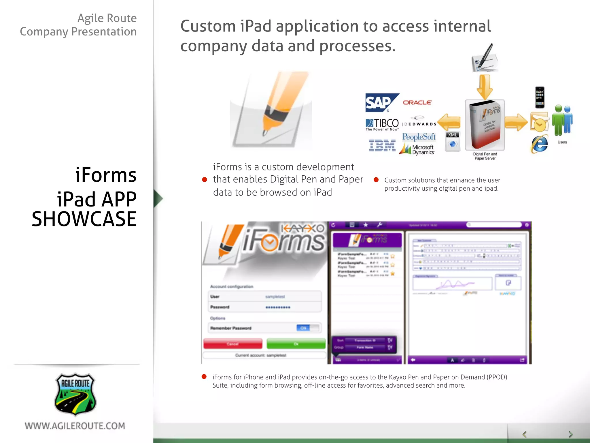 Agile Route
Company Presentation   Custom iPad application to access internal
                       company data and processes.




                           iForms is a custom development
     iForms                that enables Digital Pen and Paper                      Custom solutions that enhance the user
                                                                                   productivity using digital pen and ipad.
                           data to be browsed on iPad
   iPad APP
 SHOWCASE




                           iForms for iPhone and iPad provides on-the-go access to the Kayxo Pen and Paper on Demand (PPOD)
                           Suite, including form browsing, oﬀ-line access for favorites, advanced search and more.
 