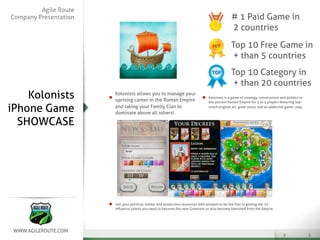 Agile Route
Company Presentation                                                                          # 1 Paid Game in
                                                                                              2 countries
                                                                                              Top 10 Free Game in
                                                                                               + than 5 countries
                                                                                              Top 10 Category in
                                                                                               + than 20 countries
    Kolonists          Kolonists allows you to manage your
                       uprising career in the Roman Empire
                                                                                Kolonists is a game of strategy, construction and politics in
                                                                                the ancient Roman Empire for 3 to 4 players featuring top-

iPhone Game            and taking your Family Clan to
                       dominate above all others!.
                                                                                notch original art, great music and an addictive game- play



  SHOWCASE




                       Use your political, militar and production resources with wisdom to be the ﬁrst in getting the 10
                       inﬂuence points you need to become the next Governor, or else become banished from the Empire.
 