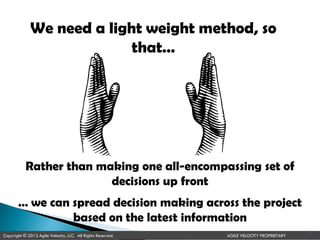We need a light weight method, so
that…
Rather than making one all-encompassing set of
decisions up front
… we can spread decision making across the project
based on the latest information
Copyright © 2012 Agile Velocity, LLC. All Rights Reserved. AGILE VELOCITY PROPRIETARY
14
 