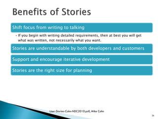 26
Shift focus from writing to talking
• If you begin with writing detailed requirements, then at best you will get
what was written, not necessarily what you want.
Stories are understandable by both developers and customers
Support and encourage iterative development
Stories are the right size for planning
User-Stories-Cohn-NDC2010.pdf, Mike Cohn
 