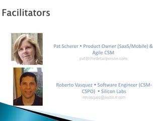Pat Scherer  Product Owner (SaaS/Mobile) &
Agile CSM
pat@thedetailperson.com
Roberto Vasquez  Software Engineer (CSM-
CSPO)  Silicon Labs
rmvasquez@austin.rr.com
 