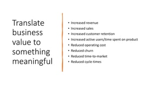 Translate
business
value to
something
meaningful
• Increased revenue
• Increased sales
• Increased customer retention
• Increased active users/time spent on product
• Reduced operating cost
• Reduced churn
• Reduced time-to-market
• Reduced cycle-times
 