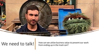We need to talk! How can we utilize business value to prevent our work
from ending up in the trash can?
 