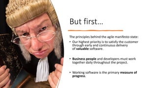 But first…
The principles behind the agile manifesto state:
• Our highest priority is to satisfy the customer
through early and continuous delivery
of valuable software.
• Business people and developers must work
together daily throughout the project.
• Working software is the primary measure of
progress.
 