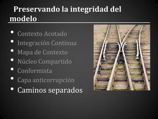 Preservando la integridad del
modelo
•   Contexto Acotado
•   Integración Continua
•   Mapa de Contexto
•   Núcleo Compartido
•   Conformista
•   Capa anticorrupción
•   Caminos separados
 