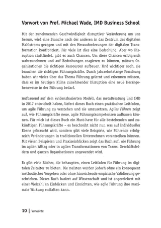 10 | Vorworte
Vorwort von Prof. Michael Wade, IMD Business School
Mit der zunehmenden Geschwindigkeit disruptiver Veränderung um uns
herum, wird eine Branche nach der anderen in das Zentrum des digitalen
Mahlstroms gezogen und mit den Herausforderungen der digitalen Trans-
formation konfrontiert. Für viele ist dies eine Bedrohung. Aber wo Dis-
ruption stattfindet, gibt es auch Chancen. Um diese Chancen erfolgreich
wahrzunehmen und auf Bedrohungen reagieren zu können, müssen Or-
ganisationen die richtigen Ressourcen aufbauen. Und wichtiger noch, sie
brauchen die richtigen Führungskräfte. Durch jahrzehntelange Forschung
haben wir vieles über das Thema Führung gelernt und erkennen müssen,
dass es im heutigen Klima zunehmender Disruption eine neue Herange-
hensweise in der Führung bedarf.
Aufbauend auf dem evidenzbasierten Modell, das metaBeratung und IMD
in 2017 entwickelt haben, liefert dieses Buch einen praktischen Leitfaden,
um agile Führung zu verstehen und sie umzusetzen. Agiles Führen zeigt
auf, wie Führungskräfte neue, agile Führungskompetenzen aufbauen kön-
nen. Für mich ist dieses Buch ein Must-have für alle bestehenden und zu-
künftigen Führungskräfte – es beschreibt nicht nur, was auf individueller
Ebene gebraucht wird, sondern gibt viele Beispiele, wie Führende erfolg-
reich Veränderungen in traditionellen Unternehmen vorantreiben können.
Mit vielen Beispielen und Praxiseinblicken zeigt das Buch auf, wie Führung
im agilen Alltag oder in agilen Transformationen von Teams, Geschäftsfel-
dern und ganzen Organisationen angewendet wird.
Es gibt viele Bücher, die behaupten, einen Leitfaden für Führung im digi-
talen Zeitalter zu bieten. Die meisten wurden jedoch ohne ein konsequent
methodisches Vorgehen oder ohne hinreichende empirische Validierung ge-
schrieben. Dieses Buch basiert auf Wissenschaft und ist angereichert mit
einer Vielzahl an Einblicken und Einsichten, wie agile Führung ihre maxi-
male Wirkung entfalten kann.
 