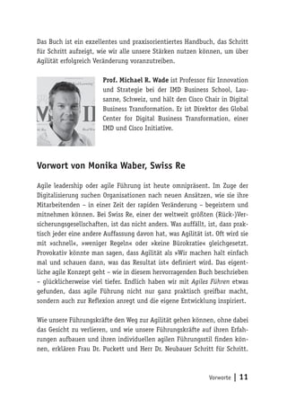 Vorworte | 11
Das Buch ist ein exzellentes und praxisorientiertes Handbuch, das Schritt
für Schritt aufzeigt, wie wir alle unsere Stärken nutzen können, um über
Agilität erfolgreich Veränderung voranzutreiben.
Prof. Michael R. Wade ist Professor für Innovation
und Strategie bei der IMD Business School, Lau-
sanne, Schweiz, und hält den Cisco Chair in Digital
Business Transformation. Er ist Direktor des Global
Center for Digital Business Transformation, einer
IMD und Cisco Initiative.
Vorwort von Monika Waber, Swiss Re
Agile leadership oder agile Führung ist heute omnipräsent. Im Zuge der
Digitalisierung suchen Organisationen nach neuen Ansätzen, wie sie ihre
Mitarbeitenden – in einer Zeit der rapiden Veränderung – begeistern und
mitnehmen können. Bei Swiss Re, einer der weltweit größten (Rück-)Ver-
sicherungsgesellschaften, ist das nicht anders. Was auffällt, ist, dass prak-
tisch jeder eine andere Auffassung davon hat, was Agilität ist. Oft wird sie
mit »schnell«, »weniger Regeln« oder »keine Bürokratie« gleichgesetzt.
Provokativ könnte man sagen, dass Agilität als »Wir machen halt einfach
mal und schauen dann, was das Resultat ist« definiert wird. Das eigent-
liche agile Konzept geht – wie in diesem hervorragenden Buch beschrieben
– glücklicherweise viel tiefer. Endlich haben wir mit Agiles Führen etwas
gefunden, dass agile Führung nicht nur ganz praktisch greifbar macht,
sondern auch zur Reflexion anregt und die eigene Entwicklung inspiriert.
Wie unsere Führungskräfte den Weg zur Agilität gehen können, ohne dabei
das Gesicht zu verlieren, und wie unsere Führungskräfte auf ihren Erfah-
rungen aufbauen und ihren individuellen agilen Führungsstil finden kön-
nen, erklären Frau Dr. Puckett und Herr Dr. Neubauer Schritt für Schritt.
 