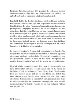 12 | Vorworte
Mit diesem Buch haben wir eine Hilfe gefunden, die bestehende und wer-
dende Führungskräfte dort abholt, wo sie heute stehen und sie bis hin zur
agilen Transformation eines ganzen Unternehmens begleitet.
Das »HAVE-Model«, das den Kern des Buches bildet, stellt unser bisheriges
Führungsverständnis auf den Kopf. Sehr inspirierend sind die definierten
Charakteristiken der agilen Führungskraft, namentlich »bescheiden«, »an-
passungsfähig«, »engagiert« und »visionär«. Das Buch zeigt klar auf, dass
einige dieser Qualitäten tatsächlich neu und bisher kaum in Zusammenhang
mit starken Führungskräften gebracht worden sind. Die Charakteristik »be-
scheiden« sticht hier heraus: sich selbst zurückzunehmen, anzuerkennen,
dass andere etwas besser wissen als man selbst, sowie kontinuierlich auf
der Suche nach Feedback zu sein, um daraus zu lernen. Dies sind kaum
Verhaltensweisen, die wir spontan mit den Führungskräften der letzten
Jahrzehnte in Verbindung bringen würden.
Im Gegenteil: Die aktuelle Vergangenheit ist geprägt von schillernden Füh-
rungskräften, die mit ihrem selbstsicheren Auftreten und ihrem Ego domi-
nierten und häufig als charismatische Führungskraft bewundert wurden.
Omnipräsenz und Allwissenheit waren ein Muss und die Aussage »Ich weiß
es nicht, jemand in meinem Team weiß das besser« war kaum akzeptabel.
Diese Zeit scheint nun endlich vorbei: Führungskräfte müssen nicht mehr
durch Allwissenheit brillieren, sondern können sich auf das Führen an-
hand einer Zukunftsvorstellung und Vision konzentrieren. Ohne leitenden
Stern aber kann in unserer Zeit, in der sich ständig alles ändert, kein
Mensch begeistert und dadurch geführt werden. Nur eine Vision zu ent-
wickeln und dafür einzustehen ist natürlich nicht ganz so einfach. Dieses
Buch ist eine unverzichtbare Ressource für Führungskräfte, das erstaunlich
einfach aufzeigt, wie visionäre Führung mit ein paar konkreten Maßnah-
men gelingen kann.
 
