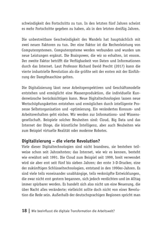 18 | Wie beeinflusst die digitale Transformation die Arbeitswelt?
schwindigkeit des Fortschritts zu tun. In den letzten fünf Jahren scheint
es mehr Fortschritte gegeben zu haben, als in den letzten dreißig Jahren.
Die unbestreitbare Geschwindigkeit des Wandels hat hauptsächlich mit
zwei neuen Faktoren zu tun. Der eine Faktor ist die Rechenleistung von
Computersystemen. Computersysteme werden verbunden und wurden um
neue Leistungen ergänzt. Die Brainpower, die wir so erhalten, ist enorm.
Der zweite Faktor betrifft die Verfügbarkeit von Daten und Informationen
durch das Internet. Laut Professor Richard David Precht (2017) kann die
vierte industrielle Revolution als die größte seit der ersten mit der Einfüh-
rung der Dampfmaschine gelten.
Die Digitalisierung lässt neue Arbeitsperspektiven und Geschäftsmodelle
entstehen und ermöglicht eine Massenproduktion, die individuelle Kun-
denwünsche berücksichtigen kann. Neue Digitaltechnologien lassen neue
Wertschöpfungsketten entstehen und ermöglichen durch intelligente Pro-
zesse Selbstorganisation und -optimierung. Ein verändertes Konsum- und
Arbeitsverhalten geht einher. Wir werden zur Informations- und Wissens-
gesellschaft. Beispiele solcher Neuheiten sind: Cloud, Big Data und das
Internet der Dinge, die künstliche Intelligenz, aber auch Neuheiten wie
zum Beispiel virtuelle Realität oder moderne Roboter.
Digitalisierung – die vierte Revolution?
Viele dieser Digitaltechnologien sind nicht brandneu, sie bestehen teil-
weise schon seit Jahrzehnten; das Internet, wie wir es kennen, besteht
wie erwähnt seit 1991. Die Cloud zum Beispiel seit 1999, breit verwendet
wird sie aber erst seit fünf bis sieben Jahren; der erste 3-D-Drucker, eine
der zukünftigen Schlüsseltechnologien, entstand in den 1990er-Jahren. Es
sind viele teils voneinander unabhängige, teils verknüpfte Entwicklungen,
die zwar nicht erst gestern begannen, sich jedoch verdichten und im Alltag
immer spürbarer werden. Es handelt sich also nicht um eine Neuerung, die
über Nacht alles veränderte; vielleicht sollte doch nicht von einer Revolu-
tion die Rede sein. Außerhalb der deutschsprachigen Regionen spricht man
 