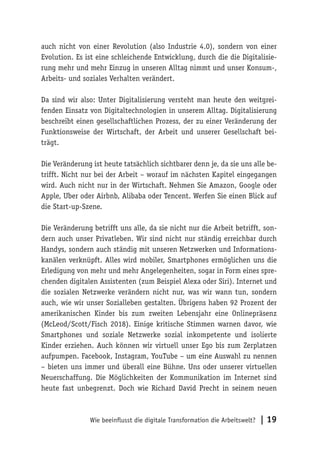 Wie beeinflusst die digitale Transformation die Arbeitswelt? | 19
auch nicht von einer Revolution (also Industrie 4.0), sondern von einer
Evolution. Es ist eine schleichende Entwicklung, durch die die Digitalisie-
rung mehr und mehr Einzug in unseren Alltag nimmt und unser Konsum-,
Arbeits- und soziales Verhalten verändert.
Da sind wir also: Unter Digitalisierung versteht man heute den weitgrei-
fenden Einsatz von Digitaltechnologien in unserem Alltag. Digitalisierung
beschreibt einen gesellschaftlichen Prozess, der zu einer Veränderung der
Funktionsweise der Wirtschaft, der Arbeit und unserer Gesellschaft bei-
trägt.
Die Veränderung ist heute tatsächlich sichtbarer denn je, da sie uns alle be-
trifft. Nicht nur bei der Arbeit – worauf im nächsten Kapitel eingegangen
wird. Auch nicht nur in der Wirtschaft. Nehmen Sie Amazon, Google oder
Apple, Uber oder Airbnb, Alibaba oder Tencent. Werfen Sie einen Blick auf
die Start-up-Szene.
Die Veränderung betrifft uns alle, da sie nicht nur die Arbeit betrifft, son-
dern auch unser Privatleben. Wir sind nicht nur ständig erreichbar durch
Handys, sondern auch ständig mit unseren Netzwerken und Informations-
kanälen verknüpft. Alles wird mobiler, Smartphones ermöglichen uns die
Erledigung von mehr und mehr Angelegenheiten, sogar in Form eines spre-
chenden digitalen Assistenten (zum Beispiel Alexa oder Siri). Internet und
die sozialen Netzwerke verändern nicht nur, was wir wann tun, sondern
auch, wie wir unser Sozialleben gestalten. Übrigens haben 92 Prozent der
amerikanischen Kinder bis zum zweiten Lebensjahr eine Onlinepräsenz
(McLeod/Scott/Fisch 2018). Einige kritische Stimmen warnen davor, wie
Smartphones und soziale Netzwerke sozial inkompetente und isolierte
Kinder erziehen. Auch können wir virtuell unser Ego bis zum Zerplatzen
aufpumpen. Facebook, Instagram, YouTube – um eine Auswahl zu nennen
– bieten uns immer und überall eine Bühne. Uns oder unserer virtuellen
Neuerschaffung. Die Möglichkeiten der Kommunikation im Internet sind
heute fast unbegrenzt. Doch wie Richard David Precht in seinem neuen
 