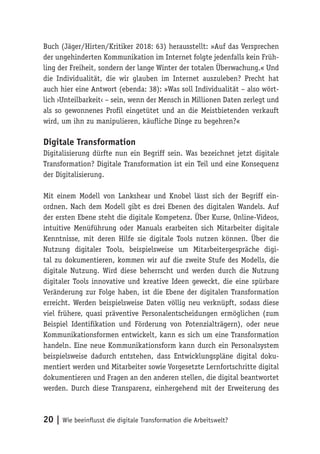20 | Wie beeinflusst die digitale Transformation die Arbeitswelt?
Buch (Jäger/Hirten/Kritiker 2018: 63) herausstellt: »Auf das Versprechen
der ungehinderten Kommunikation im Internet folgte jedenfalls kein Früh-
ling der Freiheit, sondern der lange Winter der totalen Überwachung.« Und
die Individualität, die wir glauben im Internet auszuleben? Precht hat
auch hier eine Antwort (ebenda: 38): »Was soll Individualität – also wört-
lich ›Unteilbarkeit‹ – sein, wenn der Mensch in Millionen Daten zerlegt und
als so gewonnenes Profil eingetütet und an die Meistbietenden verkauft
wird, um ihn zu manipulieren, käufliche Dinge zu begehren?«
Digitale Transformation
Digitalisierung dürfte nun ein Begriff sein. Was bezeichnet jetzt digitale
Transformation? Digitale Transformation ist ein Teil und eine Konsequenz
der Digitalisierung.
Mit einem Modell von Lankshear und Knobel lässt sich der Begriff ein-
ordnen. Nach dem Modell gibt es drei Ebenen des digitalen Wandels. Auf
der ersten Ebene steht die digitale Kompetenz. Über Kurse, Online-Videos,
intuitive Menüführung oder Manuals erarbeiten sich Mitarbeiter digitale
Kenntnisse, mit deren Hilfe sie digitale Tools nutzen können. Über die
Nutzung digitaler Tools, beispielsweise um Mitarbeitergespräche digi-
tal zu dokumentieren, kommen wir auf die zweite Stufe des Modells, die
digitale Nutzung. Wird diese beherrscht und werden durch die Nutzung
digitaler Tools innovative und kreative Ideen geweckt, die eine spürbare
Veränderung zur Folge haben, ist die Ebene der digitalen Transformation
erreicht. Werden beispielsweise Daten völlig neu verknüpft, sodass diese
viel frühere, quasi präventive Personalentscheidungen ermöglichen (zum
Beispiel Identifikation und Förderung von Potenzialträgern), oder neue
Kommunikationsformen entwickelt, kann es sich um eine Transformation
handeln. Eine neue Kommunikationsform kann durch ein Personalsystem
beispielsweise dadurch entstehen, dass Entwicklungspläne digital doku-
mentiert werden und Mitarbeiter sowie Vorgesetzte Lernfortschritte digital
dokumentieren und Fragen an den anderen stellen, die digital beantwortet
werden. Durch diese Transparenz, einhergehend mit der Erweiterung des
 
