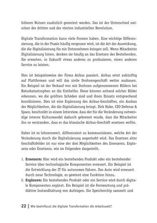 22 | Wie beeinflusst die digitale Transformation die Arbeitswelt?
höherer Nutzen zusätzlich generiert werden. Das ist der Unterschied zwi-
schen der dritten und der vierten industriellen Revolution.
Digitale Transformation kann viele Formen haben. Eine wichtige Differen-
zierung, die in der Praxis häufig vergessen wird, ist die Art der Auswirkung,
die die Digitalisierung für ein Unternehmen bringen soll. Wenn Mitarbeiter
Digitalisierung hören, denken sie häufig an das Ersetzen des Bestehenden.
Sie erwarten, in Zukunft etwas anderes zu produzieren, einen anderen
Service zu leisten.
Dies ist beispielsweise der Firma Airbus passiert. Airbus setzt zukünftig
auf Plattformen und will das zivile Drohnengeschäft weiter ausbauen.
Ein Beispiel ist der Verkauf von mit Drohnen aufgenommenen Bildern bei
Naturkatastrophen an die Ersthelfer. Diese können anhand solcher Bilder
erkennen, wo die größten Schäden sind und ihren Einsatz entsprechend
koordinieren. Dies ist eine Ergänzung des Airbus-Geschäftes, ein Ausbau
der Möglichkeiten, die die Digitalisierung bringt. Dirk Hoke, CEO Defense &
Space, beschreibt in einem Interview, dass der für die Veränderung notwen-
dige interne Kulturwandel dadurch gebremst wurde, dass die Mitarbeiter
ihn so verstanden, dass er das klassische Airbus-Geschäft ersetzen wollte.
Daher ist es lohnenswert, differenziert zu kommunizieren, welche Art der
Veränderung durch die Digitalisierung angestrebt wird. Das Ersetzen alter
Geschäftsfelder ist nur eine der drei Möglichkeiten des Erneuerns, Ergän-
zens oder Ersetzens, wie im Folgenden dargestellt.
1.	Erneuern: Hier wird ein bestehendes Produkt oder ein bestehender
Service über technologische Komponenten erneuert. Ein Beispiel ist
die Entwicklung der IT für autonomes Fahren. Das Auto wird erneuert
durch neue Technologie, es gewinnt eine Funktion hinzu.
2.	Ergänzen: Ein bestehendes Produkt oder ein Service wird durch digita-
le Komponenten ergänzt. Ein Beispiel ist die Fernwartung und prä-
diktive Instandhaltung von Aufzügen. Ein Speicherchip sammelt und
 