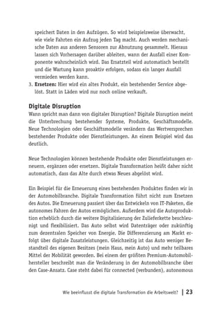 Wie beeinflusst die digitale Transformation die Arbeitswelt? | 23
speichert Daten in den Aufzügen. So wird beispielsweise überwacht,
wie viele Fahrten ein Aufzug jeden Tag macht. Auch werden mechani-
sche Daten aus anderen Sensoren zur Abnutzung gesammelt. Hieraus
lassen sich Vorhersagen darüber ableiten, wann der Ausfall einer Kom-
ponente wahrscheinlich wird. Das Ersatzteil wird automatisch bestellt
und die Wartung kann proaktiv erfolgen, sodass ein langer Ausfall
vermieden werden kann.
3.	Ersetzen: Hier wird ein altes Produkt, ein bestehender Service abge-
löst. Statt in Läden wird nur noch online verkauft.
Digitale Disruption
Wann spricht man dann von digitaler Disruption? Digitale Disruption meint
die Unterbrechung bestehender Systeme, Produkte, Geschäftsmodelle.
Neue Technologien oder Geschäftsmodelle verändern das Wertversprechen
bestehender Produkte oder Dienstleistungen. An einem Beispiel wird das
deutlich.
Neue Technologien können bestehende Produkte oder Dienstleistungen er-
neuern, ergänzen oder ersetzen. Digitale Transformation heißt daher nicht
automatisch, dass das Alte durch etwas Neues abgelöst wird.
Ein Beispiel für die Erneuerung eines bestehenden Produktes finden wir in
der Automobilbranche. Digitale Transformation führt nicht zum Ersetzen
des Autos. Die Erneuerung passiert über das Entwickeln von IT-Paketen, die
autonomes Fahren der Autos ermöglichen. Außerdem wird die Autoproduk-
tion erheblich durch die weitere Digitalisierung der Zulieferkette beschleu-
nigt und flexibilisiert. Das Auto selbst wird Datenträger oder zukünftig
zum dezentralen Speicher von Energie. Die Differenzierung am Markt er-
folgt über digitale Zusatzleistungen. Gleichzeitig ist das Auto weniger Be-
standteil des eigenen Besitzes (mein Haus, mein Auto) und mehr teilbares
Mittel der Mobilität geworden. Bei einem der größten Premium-Automobil-
hersteller beschreibt man die Veränderung in der Automobilbranche über
den Case-Ansatz. Case steht dabei für connected (verbunden), autonomous
 