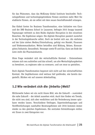 Wie beeinflusst die digitale Transformation die Arbeitswelt? | 25
für das Phänomen, dass das McKinsey Global Institute beschreibt: Tech-
nologiefirmen und technologiegetriebene Firmen zerstören mehr Wert für
etablierte Firmen, als sie selbst mit dem neuen Geschäftsmodell erlangen.
Das Global Center for Business Transformation, eine Initiative von Cisco
und der IMD Business School in Lausanne, befragte 2015 knapp tausend
Topmanager weltweit zu dem Risiko digitaler Disruption in den einzelnen
Branchen. Die Ergebnisse zeigen: Die digitale Disruption passiert zunächst
in der Technologiebranche selbst. Doch sie breitet sich aus. Als nächstes
auf der Liste stehen Medien/Unterhaltung, gefolgt von Handel, Finanzen
und Telekommunikation. Weiter betroffen sind Bildung, Reisen, Konsum-
güter/Industrie, Gesundheit, Versorger sowie Öl und Gas. Ganz am Ende der
Liste steht die Pharmaindustrie.
Ohne Frage verändert sich der wirtschaftliche Kontext – Unternehmen
müssen sich neu aufstellen und das schnell, um alte Wertschöpfungsketten
zu bewahren, zu ergänzen oder zu erneuern, und um neue zu gestalten.
Doch digitale Transformation begrenzt sich nicht auf den wirtschaftlichen
Kontext. Die Implikationen sind weitaus tief greifender, wie bereits dar-
gestellt. Blicken wir auf unseren Arbeitsalltag.
1.2	Wie verändert sich die (Arbeits-)Welt?
Mittlerweile haben wir ein recht klares Bild, wie die Zukunft – zumindest
die nahe Zukunft – der Arbeit aussehen wird. Auch hier finden wir Trends,
die nicht neu sind, sich aber verdichten und die Veränderung immer spür-
barer werden lassen. Verschiedene Umfragen, Expertenbefragungen und
Veröffentlichungen namhafter Beratungsfirmen seit 2016 kommen immer
wieder zu den gleichen Ergebnissen. Die zentralen Entwicklungen stellen
wir Ihnen in zwei Kategorien vor:
 
