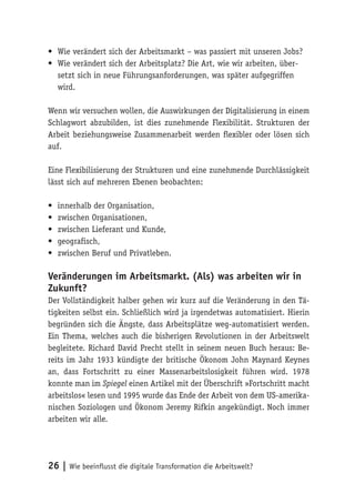 26 | Wie beeinflusst die digitale Transformation die Arbeitswelt?
•	 Wie verändert sich der Arbeitsmarkt – was passiert mit unseren Jobs?
•	 Wie verändert sich der Arbeitsplatz? Die Art, wie wir arbeiten, über-
setzt sich in neue Führungsanforderungen, was später aufgegriffen
wird.
Wenn wir versuchen wollen, die Auswirkungen der Digitalisierung in einem
Schlagwort abzubilden, ist dies zunehmende Flexibilität. Strukturen der
Arbeit beziehungsweise Zusammenarbeit werden flexibler oder lösen sich
auf.
Eine Flexibilisierung der Strukturen und eine zunehmende Durchlässigkeit
lässt sich auf mehreren Ebenen beobachten:
•	 innerhalb der Organisation,
•	 zwischen Organisationen,
•	 zwischen Lieferant und Kunde,
•	 geografisch,
•	 zwischen Beruf und Privatleben.
Veränderungen im Arbeitsmarkt. (Als) was arbeiten wir in
Zukunft?
Der Vollständigkeit halber gehen wir kurz auf die Veränderung in den Tä-
tigkeiten selbst ein. Schließlich wird ja irgendetwas automatisiert. Hierin
begründen sich die Ängste, dass Arbeitsplätze weg-automatisiert werden.
Ein Thema, welches auch die bisherigen Revolutionen in der Arbeitswelt
begleitete. Richard David Precht stellt in seinem neuen Buch heraus: Be-
reits im Jahr 1933 kündigte der britische Ökonom John Maynard Keynes
an, dass Fortschritt zu einer Massenarbeitslosigkeit führen wird. 1978
konnte man im Spiegel einen Artikel mit der Überschrift »Fortschritt macht
arbeitslos« lesen und 1995 wurde das Ende der Arbeit von dem US-amerika-
nischen Soziologen und Ökonom Jeremy Rifkin angekündigt. Noch immer
arbeiten wir alle.
 