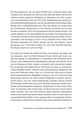 Wie beeinflusst die digitale Transformation die Arbeitswelt? | 27
Die Automatisierung, die uns heute betrifft und in Zukunft immer mehr
betreffen wird, fokussiert vor allem auf zwei Arten der Arbeit. Die eine Art
umfasst einfache physische Tätigkeiten in Bereichen, die hoch struktu-
riert und vorhersagbar sind. Seit 2013 stellt beispielsweise der weltweit be-
kannteste Sportartikelhersteller, das US-amerikanische Unternehmen Nike,
Schuhe über 3-D-Drucktechniken her. Über den Einsatz von Lasern kann
das Unternehmen Anpassungen an den Schuhen innerhalb von ein paar
Stunden vornehmen, die in der Vergangenheit Monate gekostet hätten. Ein
anderes Beispiel ist der Sportartikelhersteller Adidas. Die Verwendung von
3-D-Druckern führte zu einer massiven Beschleunigung der Arbeit. Um bei-
spielsweise einen Prototyp zu bauen und zu bewerten waren früher zwölf
Techniker notwendig. Der Prozess dauerte vier bis sechs Wochen. Durch
den Einsatz von 3-D-Druckern werden nur noch zwei Techniker benötigt.
Der Prozess dauert nur noch zwei Tage.
Die andere Art umfasst die Arbeit mit Daten, das Sammeln von Daten und
das Auswerten. Auch das World Economic Forum (2016) geht davon aus,
dass die Anzahl an Arbeitsplätzen in Produktion und klassischen Büro-
berufen sowie administrativen Arbeitsplätzen geringer wird. Berufe, die in
eine der Kategorien fallen, werden in Zukunft nicht automatisch wegfal-
len, da ein Job in der Regel nicht zu 100 Prozent aus einer zu automatisie-
renden Tätigkeit besteht. Vielmehr sind automatisierbare Tätigkeiten Teil
eines Jobs. McKinsey schätzt, dass nur 5 Prozent der Jobs einen so hohen
Anteil automatisierbarer Tätigkeiten aufweisen, dass sie in Zukunft völlig
verschwinden können. Ein Anteil solcher Tätigkeiten in anderen Jobs be-
deutet jedoch, dass sich solche Arbeitsstellen verändern werden, Anteile
der bisherigen Arbeit fallen weg. Doch: Wo Arbeit eingespart werden kann,
werden auch Arbeitsplätze eingespart. Unbegründet ist diese Angst daher
nicht. Im Gegenteil. Nach Schätzungen des World Economic Forums (2016)
gehen zwischen 2015 und 2020 weltweit sieben Millionen Arbeitsplätze
verloren (zwei Drittel im administrativen Bereich). Wenn wir aber einen et-
was ganzheitlicheren Blick auf den gegebenenfalls schrumpfenden Arbeits-
markt werfen, scheint dieser vielleicht eines unserer aktuellen Probleme zu
 