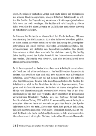 28 | Wie beeinflusst die digitale Transformation die Arbeitswelt?
lösen. Die meisten westlichen Länder sind heute bereits auf Immigration
aus anderen Ländern angewiesen, um den Bedarf am Arbeitsmarkt zu stil-
len. Die Quellen der Zuwanderung werden nach Schätzungen jedoch eben-
falls mehr und mehr versiegen. Die Problematik wird langfristig alleine
daher wohl eher bei einem Zuwenig an Qualifikation statt einem Zuwenig
an Arbeitskräften liegen.
Im Rahmen der Recherche zu diesem Buch hat Nicole Neubauer, CEO von
metaBeratung und Marktexpertin, 2018 eine Reihe von Interviews geführt.
In einem dieser Interviews erhielten wir eine Schätzung der Arbeitsplatz-
entwicklung von einem weltweit führenden Arzneimittelhersteller, For-
schungskonzern und Anbieter von Gesundheitsprodukten. Das globale
Unternehmen schätzt, dass innerhalb der nächsten zwanzig bis dreißig
Jahre dreißigtausend der Stellen innerhalb des Unternehmens verschwin-
den werden. Gleichzeitig wird erwartet, dass sich zwanzigtausend neue
Stellen entwickeln werden.
Es ist heute generell zu beobachten, dass neue Arbeitsplätze entstehen;
ein Trend, der sich sicher auch fortsetzt. Das World Economic Forum (2016)
schätzt, dass zwischen 2015 und 2020 zwei Millionen neue Arbeitsplätze
entstehen. Diese verteilen sich nur auf kleinere Jobfamilien und betreffen
eher Beschäftigungen, die eine hohe Ausbildung erfordern. Ein Anstieg der
Arbeitsplätze wird in den Bereichen Architektur, Ingenieurwesen, Com-
puter und Mathematik erwartet. Außerdem ist davon auszugehen, dass
Pflege- und Dienstleistungsjobs weiterwachsen werden. Was ist mit Neu-
erscheinungen wie eBay oder YouTube? eBay beschäftigt in Deutschland
vierundsiebzig Mitarbeiter, YouTube vier, wie Professor Richard David
Precht auf einem Vortrag 2017 anführt. Es werden völlig neue Arbeitsplätze
entstehen. Viele der heute mit am meisten gesuchten Berufe oder Spezia-
lisierungen gab es vor zehn Jahren noch nicht. Eine populäre Schätzung,
die auch das World Economic Forum (2016) wiedergibt, besagt, dass 65 Pro-
zent der Kinder, die heute ins Schulalter kommen, in Jobs arbeiten werden,
die es heute noch nicht gibt. Die Idee, in derselben Firma wie Mama oder
 