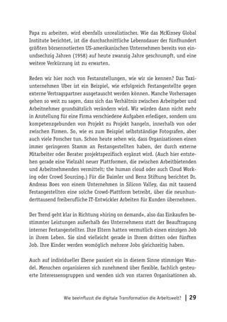 Wie beeinflusst die digitale Transformation die Arbeitswelt? | 29
Papa zu arbeiten, wird ebenfalls unrealistischer. Wie das McKinsey Global
Institute berichtet, ist die durchschnittliche Lebensdauer der fünfhundert
größten börsennotierten US-amerikanischen Unternehmen bereits von ein-
undsechzig Jahren (1958) auf heute zwanzig Jahre geschrumpft, und eine
weitere Verkürzung ist zu erwarten.
Reden wir hier noch von Festanstellungen, wie wir sie kennen? Das Taxi-
unternehmen Uber ist ein Beispiel, wie erfolgreich Festangestellte gegen
externe Vertragspartner ausgetauscht werden können. Manche Vorhersagen
gehen so weit zu sagen, dass sich das Verhältnis zwischen Arbeitgeber und
Arbeitnehmer grundsätzlich verändern wird. Wir würden dann nicht mehr
in Anstellung für eine Firma verschiedene Aufgaben erledigen, sondern uns
kompetenzgebunden von Projekt zu Projekt hangeln, innerhalb von oder
zwischen Firmen. So, wie es zum Beispiel selbstständige Fotografen, aber
auch viele Forscher tun. Schon heute sehen wir, dass Organisationen einen
immer geringeren Stamm an Festangestellten haben, der durch externe
Mitarbeiter oder Berater projektspezifisch ergänzt wird. (Auch hier entste-
hen gerade eine Vielzahl neuer Plattformen, die zwischen Arbeitbietenden
und Arbeitnehmenden vermittelt; the human cloud oder auch Cloud Work-
ing oder Crowd Sourcing.) Für die Daimler und Benz Stiftung berichtet Dr.
Andreas Boes von einem Unternehmen in Silicon Valley, das mit tausend
Festangestellten eine solche Crowd-Plattform betreibt, über die neunhun-
derttausend freiberufliche IT-Entwickler Arbeiten für Kunden übernehmen.
Der Trend geht klar in Richtung »hiring on demand«, also das Einkaufen be-
stimmter Leistungen außerhalb des Unternehmens statt der Beauftragung
interner Festangestellter. Ihre Eltern hatten vermutlich einen einzigen Job
in ihrem Leben. Sie sind vielleicht gerade in Ihrem dritten oder fünften
Job. Ihre Kinder werden womöglich mehrere Jobs gleichzeitig haben.
Auch auf individueller Ebene passiert ein in diesem Sinne stimmiger Wan-
del. Menschen organisieren sich zunehmend über flexible, fachlich gesteu-
erte Interessensgruppen und wenden sich von starren Organisationen ab.
 