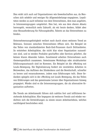 30 | Wie beeinflusst die digitale Transformation die Arbeitswelt?
Dies wirkt sich auch auf Organisationen wie Gewerkschaften aus, da Men-
schen sich selektiv und weniger für Allgemeinbelange engagieren. Loyali-
täten werden so auch teilweise von dem Unternehmen, dem man angehört,
in Interessensgruppen umgeleitet. Dies hat, wie aus dem oberen Absatz
hervorgeht, vermutlich mehr Zukunft, als wir heute denken, bildet aber
eine Herausforderung für Führungskräfte, Talente an das Unternehmen zu
binden.
Unternehmenszugehörigkeit verliert noch durch einen weiteren Trend an
Relevanz. Grenzen zwischen Unternehmen öffnen sich. Ein Beispiel ist
das Teilen von standardisierten Back-End-Prozessen durch Drittanbieter.
So entstehen Arbeitsplätze, die nicht klar einer Organisation zuzuord-
nen sind, und es werden Produkte geschaffen oder Services geliefert, die
keinen klaren Absender haben. Zunehmend arbeiten Unternehmen auch
themenspezifisch zusammen. Gemeinsame Workshops oder strukturierter
Erfahrungsaustausch sind im Kommen. Ein Beispiel ist die »Working out
Loud«-Bewegung. Die Digitalisierung fordert ein verstärktes Arbeiten in
Netzwerken, das Auflösen des Silodenkens und die Bereitschaft, schneller
zu lernen und voranzukommen, indem man Erfahrungen teilt. Diese Ge-
danken spiegeln sich in der »Working out Loud«-Bewegung, die das Teilen
von Erfahrungen und das gemeinsame Lernen über Organisationen hinweg
propagiert. Wieder sind es die Interessensgruppen, die als alternative Or-
ganisation auftreten.
Die Trends am Arbeitsmarkt führen sich nahtlos fort und infiltrieren be-
stehende Arbeitsplätze. Hier begegnen sie weiteren Trends und wieder ver-
dichten sich die Entwicklungen zu einem neuen Arbeitserlebnis, welches
nachfolgend beschrieben wird.
 