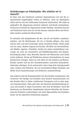 Wie beeinflusst die digitale Transformation die Arbeitswelt? | 31
Veränderungen am Arbeitsplatz. Wie arbeiten wir in
Zukunft?
Es lösen sich also Strukturen zwischen Organisationen auf und die or-
ganisationale Zugehörigkeit verliert an Relevanz. Auch am Arbeitsplatz
selbst sind wir mit sich auflösenden Strukturen konfrontiert. Wir haben es
aufgezählt: Die Abgrenzung zwischen Lieferant und Kunde verschwimmt,
Strukturen innerhalb der Organisation werden flexibler, räumliche Grenzen
und Strukturen lösen sich auf und die Grenzen zwischen Beruf und Privat-
leben werden zunehmend überschritten.
So verändert sich beispielsweise die Art, wie wir mit Kunden zusammen-
arbeiten, und die Beziehungen, die wir zu Kunden pflegen. Zum einen
können mehr und mehr Leistungen online vermittelt werden. Damit ergibt
sich ein neuer, direkter Zugang zum Kunden. Die Rolle von Intermediaries,
wie Händler, Agenten, Vermittler, werden bei online vermittelbaren Leis-
tungen nur noch aus steuerlichen und Haftpflichtgründen eine Daseins-
berechtigung haben, denn Hersteller könnten die Verbraucher auch direkt
online bedienen. Einzig auf Plattformen können Intermediaries ein neues
Daseinsrecht erlangen, indem sie sich offen für alle Anbieter und Nutzer/
Kunden machen und aus den Transaktionsdaten innovative Zusatzdienst-
leistungen erbringen. So ist autoscout24 schon lange kein Anzeigenmarkt
mehr, sondern eine Plattform, die auf verschiedenen Wegen Verkäufer und
Käufer durch Zusatzleistungen und Auktionen zusammenbringt.
Zum anderen wird die Zusammenarbeit mit dem Kunden transparenter und
vernetzter: Die häufige und bisweilen auch kreative Zusammenarbeit mit
dem Kunden führt zu bisher unbekannter Transparenz und zu einer enge-
ren Zusammenarbeit. Diese geht über die klassische Kundenbeziehung hi-
naus und mündet in »Open Innovation« oder einer Ko-Kreation. Durch die
Sammlung von Nutzerdaten beispielsweise können Hersteller die Verwen-
dung des Produktes nachverfolgen und somit Eigenschaften des Produktes
besser auf die eigentliche Anwendung anpassen.
 