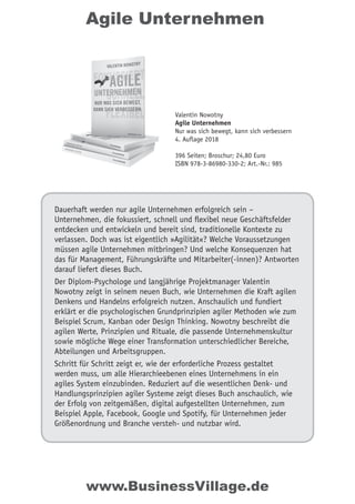 Agile Unternehmen
Dauerhaft werden nur agile Unternehmen erfolgreich sein –
Unternehmen, die fokussiert, schnell und ﬂexibel neue Geschäftsfelder
entdecken und entwickeln und bereit sind, traditionelle Kontexte zu
verlassen. Doch was ist eigentlich »Agilität«? Welche Voraussetzungen
müssen agile Unternehmen mitbringen? Und welche Konsequenzen hat
das für Management, Führungskräfte und Mitarbeiter(-innen)? Antworten
darauf liefert dieses Buch.
Der Diplom-Psychologe und langjährige Projektmanager Valentin
Nowotny zeigt in seinem neuen Buch, wie Unternehmen die Kraft agilen
Denkens und Handelns erfolgreich nutzen. Anschaulich und fundiert
erklärt er die psychologischen Grundprinzipien agiler Methoden wie zum
Beispiel Scrum, Kanban oder Design Thinking. Nowotny beschreibt die
agilen Werte, Prinzipien und Rituale, die passende Unternehmenskultur
sowie mögliche Wege einer Transformation unterschiedlicher Bereiche,
Abteilungen und Arbeitsgruppen.
Schritt für Schritt zeigt er, wie der erforderliche Prozess gestaltet
werden muss, um alle Hierarchieebenen eines Unternehmens in ein
agiles System einzubinden. Reduziert auf die wesentlichen Denk- und
Handlungsprinzipien agiler Systeme zeigt dieses Buch anschaulich, wie
der Erfolg von zeitgemäßen, digital aufgestellten Unternehmen, zum
Beispiel Apple, Facebook, Google und Spotify, für Unternehmen jeder
Größenordnung und Branche versteh- und nutzbar wird.
Valentin Nowotny
Agile Unternehmen
Nur was sich bewegt, kann sich verbessern
4. Auflage 2018
396 Seiten; Broschur; 24,80 Euro
ISBN 978-3-86980-330-2; Art.-Nr.: 985
www.BusinessVillage.de
 