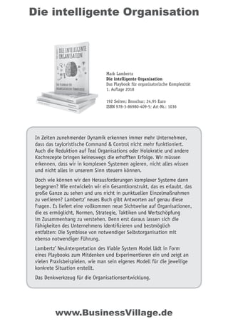 Die intelligente Organisation
In Zeiten zunehmender Dynamik erkennen immer mehr Unternehmen,
dass das tayloristische Command & Control nicht mehr funktioniert.
Auch die Reduktion auf Teal Organisations oder Holokratie und andere
Kochrezepte bringen keineswegs die erhofften Erfolge. Wir müssen
erkennen, dass wir in komplexen Systemen agieren, nicht alles wissen
und nicht alles in unserem Sinn steuern können.
Doch wie können wir den Herausforderungen komplexer Systeme dann
begegnen? Wie entwickeln wir ein Gesamtkonstrukt, das es erlaubt, das
große Ganze zu sehen und uns nicht in punktuellen Einzelmaßnahmen
zu verlieren? Lambertz’ neues Buch gibt Antworten auf genau diese
Fragen. Es liefert eine vollkommen neue Sichtweise auf Organisationen,
die es ermöglicht, Normen, Strategie, Taktiken und Wertschöpfung
im Zusammenhang zu verstehen. Denn erst daraus lassen sich die
Fähigkeiten des Unternehmens identiﬁzieren und bestmöglich
entfalten: Die Symbiose von notwendiger Selbstorganisation mit
ebenso notwendiger Führung.
Lambertz’ Neuinterpretation des Viable System Model lädt in Form
eines Playbooks zum Mitdenken und Experimentieren ein und zeigt an
vielen Praxisbeispielen, wie man sein eigenes Modell für die jeweilige
konkrete Situation erstellt.
Das Denkwerkzeug für die Organisationsentwicklung.
Mark Lambertz
Die intelligente Organisation
Das Playbook für organisatorische Komplexität
1. Auflage 2018
192 Seiten; Broschur; 24,95 Euro
ISBN 978-3-86980-409-5; Art-Nr.: 1036
www.BusinessVillage.de
 