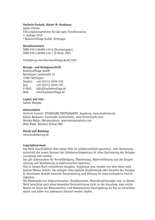 Stefanie Puckett, Rainer M. Neubauer
Agiles Führen
Führungskompetenzen für die agile Transformation
1. Auflage 2018
© BusinessVillage GmbH, Göttingen
Bestellnummern
ISBN 978-3-86980-433-0 (Druckausgabe)
ISBN 978-3-86980-434-7 (E-Book, PDF)
Direktbezug www.BusinessVillage.de/bl/1053
Bezugs– und Verlagsanschrift
BusinessVillage GmbH
Reinhäuser Landstraße 22
37083 Göttingen
Telefon:	 +49 (0)5 51 20 99-1 00
Fax:	 +49 (0)5 51 20 99-1 05
E–Mail:	info@businessvillage.de
Web:	www.businessvillage.de
Layout und Satz
Sabine Kempke
Autorenfotos
Stefanie Puckett: STUDIOLINE PHOTOGRAPHY, Augsburg, www.studioline.de
Rainer Neubauer: Fotostudio Lichtschacht, www.lichtschacht.com
Monika Waber: Metamorphoto, www.metamorphoto.com
Mike Wade: Business School IMD
Druck und Bindung
www.booksfactory.de
Copyrightvermerk
Das Werk einschließlich aller seiner Teile ist urheberrechtlich geschützt. Jede Verwertung
außerhalb der engen Grenzen des Urheberrechtsgesetzes ist ohne Zustimmung des Verlages
unzulässig und strafbar.
Das gilt insbesondere für Vervielfältigung, Übersetzung, Mikroverfilmung und die Einspei-
cherung und Verarbeitung in elektronischen Systemen.
Alle in diesem Buch enthaltenen Angaben, Ergebnisse usw. wurden von dem Autor nach
bestem Wissen erstellt. Sie erfolgen ohne jegliche Verpflichtung oder Garantie des Verlages.
Er übernimmt deshalb keinerlei Verantwortung und Haftung für etwa vorhandene Unrich-
tigkeiten.
Die Wiedergabe von Gebrauchsnamen, Handelsnamen, Warenbezeichnungen usw. in diesem
Werk berechtigt auch ohne besondere Kennzeichnung nicht zu der Annahme, dass solche
Namen im Sinne der Warenzeichen- und Markenschutz-Gesetzgebung als frei zu betrachten
wären und daher von jedermann benutzt werden dürfen.
 