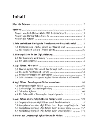 Inhalt
Über die Autoren ............................................................................ 7
Vorworte ........................................................................................ 9
Vorwort von Prof. Michael Wade, IMD Business School ....................... 10
Vorwort von Monika Waber, Swiss Re............................................... 11
Vorwort der Autoren..................................................................... 14
1.	Wie beeinflusst die digitale Transformation die Arbeitswelt? ........ 15
1.1	Digitalisierung – Woher kommt sie? Was ist neu? ........................ 16
1.2	Wie verändert sich die (Arbeits-)Welt?....................................... 25
2.	Führungskräfte in der Digitalisierung .......................................... 41
2.1	Wer bremst die Veränderung? ................................................... 42
2.2	Ein Spannungsfeld ................................................................. 44
3.	Agil führen. Aber wie? ............................................................... 49
3.1	Was ist Agilität? Wo kommt das Konzept her?............................. 51
3.2	Das Agile Manifest und Führung ............................................... 53
3.3	Neues Führungsbild mit Schwächen .......................................... 70
3.4	Substanz statt Schlagwort: Agiles Führen mit dem HAVE-Modell .... 76
4.	Agil führen. Grundlegende Verhaltensweisen ................................ 83
4.1	Hyperbewusstsein zeigen ........................................................ 85
4.2	Sachkundige Entscheidungsfindung........................................... 94
4.3	Schnelles Agieren ................................................................ 100
4.4	Ein Balanceakt – Warnung bei Ungleichgewicht ........................ 111
5. Agil führen über erfolgskritische Kompetenzen .......................... 123
5.1 Kompetenzdimension »Agil führen durch Bescheidenheit« .............. 127
5.2 Kompetenzdimension »Agil führen durch Anpassungsfähigkeit« ... 144
5.3 Kompetenzdimension »Agil führen durch Visionär sein« ............. 157
5.4 Kompetenzdimension »Agil führen durch Engagiertheit« ............ 171
6.	Bereit zur Umsetzung? Agile Führung in Aktion ......................... 185
 