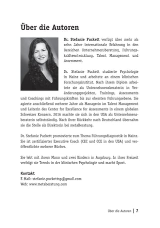 Über die Autoren | 7
Über die Autoren
Dr. Stefanie Puckett verfügt über mehr als
zehn Jahre internationale Erfahrung in den
Bereichen Unternehmensberatung, Führungs-
kräfteentwicklung, Talent Management und
Assessment.
Dr. Stefanie Puckett studierte Psychologie
in Mainz und arbeitete an einem klinischen
Forschungsinstitut. Nach ihrem Diplom arbei-
tete sie als Unternehmensberaterin in Ver-
änderungsprojekten, Trainings, Assessments
und Coachings mit Führungskräften bis zur obersten Führungsebene. Sie
agierte anschließend mehrere Jahre als Managerin im Talent Management
und Leiterin des Center for Excellence for Assessments in einem globalen
Schweizer Konzern. 2016 machte sie sich in den USA als Unternehmens-
beraterin selbstständig. Nach ihrer Rückkehr nach Deutschland übernahm
sie die Stelle als Direktorin bei metaBeratung.
Dr. Stefanie Puckett promovierte zum Thema Führungsdiagnostik in Mainz.
Sie ist zertifizierter Executive Coach (CEC und CCE in den USA) und ver-
öffentlichte mehrere Bücher.
Sie lebt mit ihrem Mann und zwei Kindern in Augsburg. In ihrer Freizeit
verfolgt sie Trends in der klinischen Psychologie und macht Sport.
Kontakt
E-Mail: stefanie.puckettsp@gmail.com
Web: www.metaberatung.com
 
