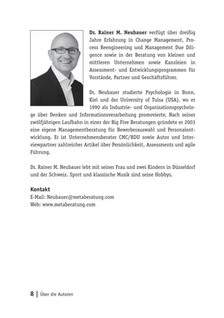 8 | Über die Autoren
Dr. Rainer M. Neubauer verfügt über dreißig
Jahre Erfahrung in Change Management, Pro-
cess Reengineering und Management Due Dili-
gence sowie in der Beratung von kleinen und
mittleren Unternehmen sowie Kanzleien in
Assessment- und Entwicklungsprogrammen für
Vorstände, Partner und Geschäftsführer.
Dr. Neubauer studierte Psychologie in Bonn,
Kiel und der University of Tulsa (USA), wo er
1990 als Industrie- und Organisationspsycholo-
ge über Denken und Informationsverarbeitung promovierte. Nach seiner
zwölfjährigen Laufbahn in einer der Big Five Beratungen gründete er 2003
eine eigene Managementberatung für Bewerberauswahl und Personalent-
wicklung. Er ist Unternehmensberater CMC/BDU sowie Autor und Inter-
viewpartner zahlreicher Artikel über Persönlichkeit, Assessments und agile
Führung.
Dr. Rainer M. Neubauer lebt mit seiner Frau und zwei Kindern in Düsseldorf
und der Schweiz. Sport und klassische Musik sind seine Hobbys.
Kontakt
E-Mail: Neubauer@metaberatung.com
Web: www.metaberatung.com
 