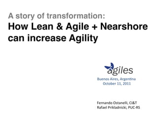 A story of transformation:  
How Lean & Agile + Nearshore
can increase Agility"



                         Buenos	
  Aires,	
  Argen-na	
  
                           	
  October	
  11,	
  2011	
  



                         Fernando	
  Ostanelli,	
  Ci&T	
  
                         Rafael	
  Prikladnicki,	
  PUC-­‐RS	
  
 