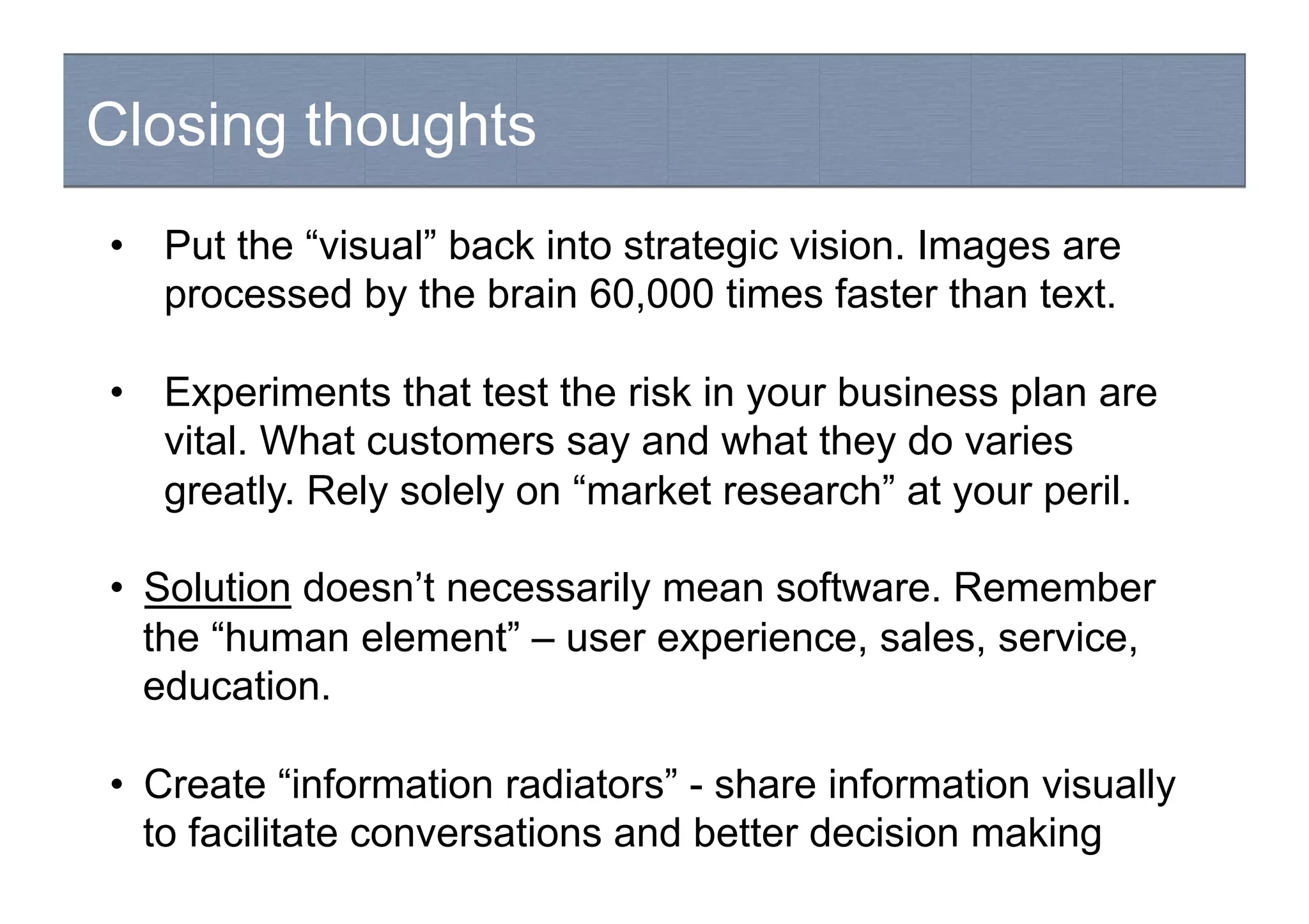 Closing thoughts
Hypothesis-driven development
•  Put the “visual” back into strategic vision. Images are
processed by the brain 60,000 times faster than text.
•  Experiments that test the risk in your business plan are
vital. What customers say and what they do varies
greatly. Rely solely on “market research” at your peril.
•  Solution doesn’t necessarily mean software. Remember
the “human element” – user experience, sales, service,
education.
•  Create “information radiators” - share information visually
to facilitate conversations and better decision making
 