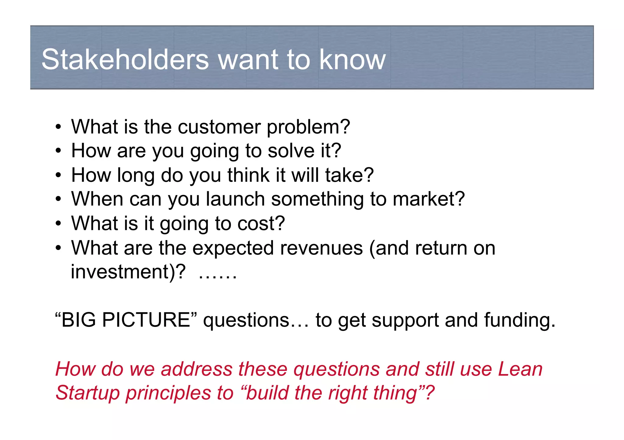 Stakeholders want to know
•  What is the customer problem?
•  How are you going to solve it?
•  How long do you think it will take?
•  When can you launch something to market?
•  What is it going to cost?
•  What are the expected revenues (and return on
investment)? ……
“BIG PICTURE” questions… to get support and funding.
How do we address these questions and still use Lean
Startup principles to “build the right thing”?
 