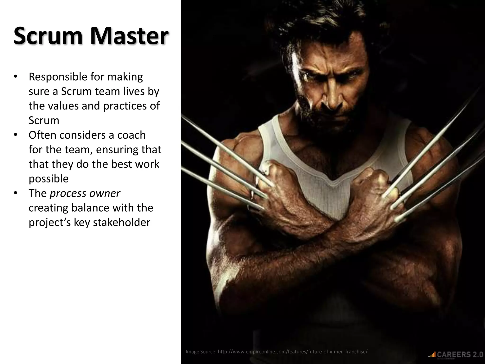 Image Source: http://www.empireonline.com/features/future-of-x-men-franchise/
Scrum Master
• Responsible for making
sure a Scrum team lives by
the values and practices of
Scrum
• Often considers a coach
for the team, ensuring that
that they do the best work
possible
• The process owner
creating balance with the
project’s key stakeholder
 
