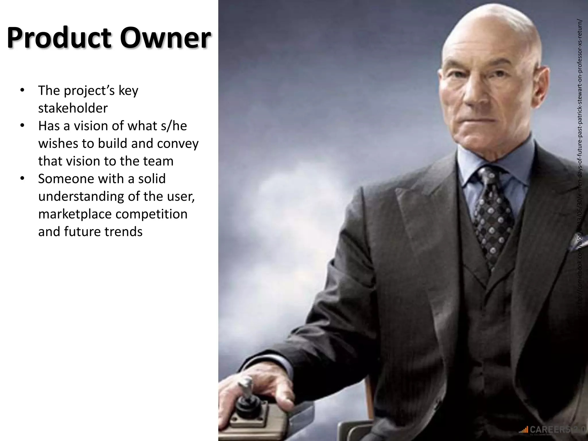 hImageSource:ttp://comicbook.com/blog/2013/06/30/x-men-days-of-future-past-patrick-stewart-on-professor-xs-return/
Product Owner
• The project’s key
stakeholder
• Has a vision of what s/he
wishes to build and convey
that vision to the team
• Someone with a solid
understanding of the user,
marketplace competition
and future trends
 