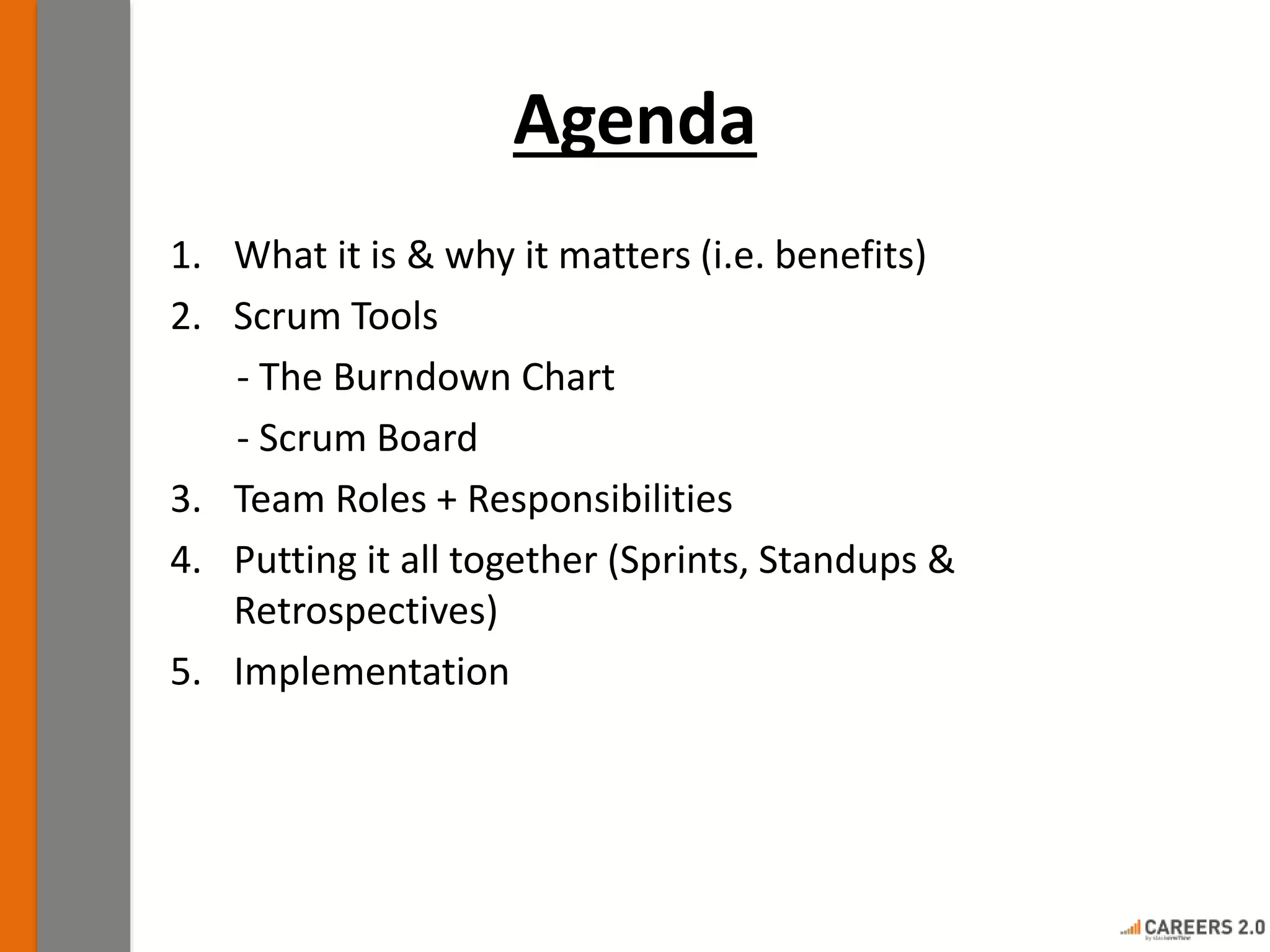 Agenda
1. What it is & why it matters (i.e. benefits)
2. Scrum Tools
- The Burndown Chart
- Scrum Board
3. Team Roles + Responsibilities
4. Putting it all together (Sprints, Standups &
Retrospectives)
5. Implementation
 