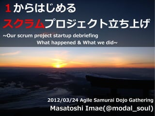 １からはじめる
スクラムプロジェクト立ち上げ
~Our scrum project startup debriefing
            What happened & What we did~




               2012/03/24 Agile Samurai Dojo Gathering
                Masatoshi Imae(@modal_soul)
 